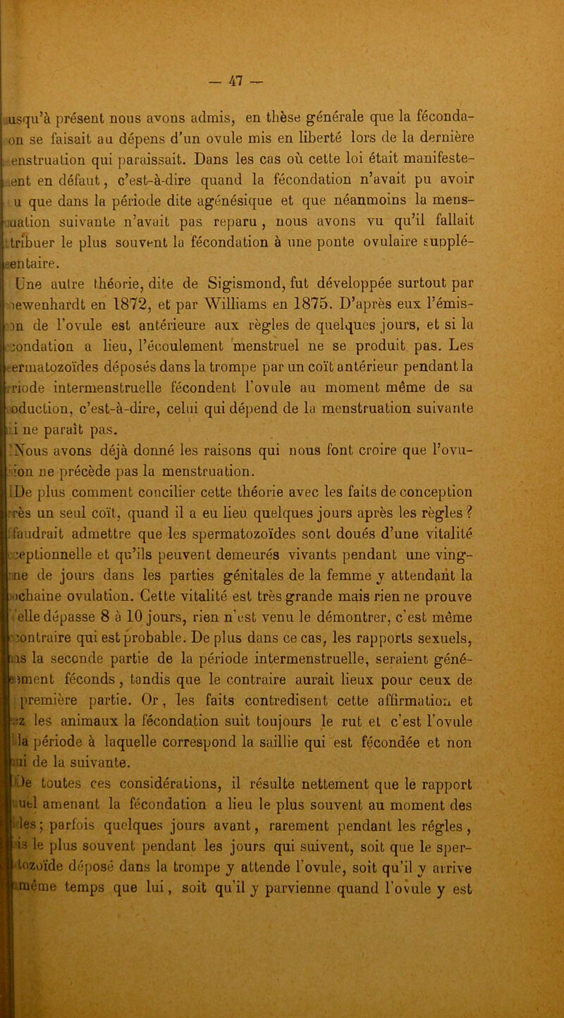 i - 47 - i i lusqu’à présent nous avons admis, en thèse générale que la féconda- on se faisait au dépens d’un ovule mis en liberté lors de la dernière i ienstruation qui paridssait. Dans les cas où cette loi était manifeste- -.ent en défaut, c’est-à-dire quand la fécondation n’avait pu avoir U que dans la période dite agénésique et que néanmoins la mens- luation suivante n’avait pas reparu , nous avons vu qu’il fallait ‘tribuer le plus souvent la fécondation à une ponte ovulaire supplé- . sen taire. Une autre théorie, dite de Sigismond, fut développée surtout par ; lewenhardt en 1872, et par Williams en 1875. D’après eux l’émis- . on de l’oYule est antérieure aux règles de quelques jours, et si la [ :oondation a beu, l’écoulement menstruel ne se produit pas. Les rermatozoïdes déposés dans la trompe par un coït antérieur pendant la i rriode intermenstruelle fécondent l’ovule au moment même de sa loduction, c’est-à-dire, celui qui dépend de la menstruation suivante i: i ne paraît pas. i 'Nous avons déjà donné les raisons qui nous font croire que l’ovu- I ion ne précède pas la menstruation. iDe plus comment concilier cette théorie avec les faits de conception :rès un seiü coït, quand il a eu lieu quelques jours après les règles ? ! faudrait admettre que les spermatozoïdes sont doués d’une vitalité !':eptionnelle et qu’ils peuvent demeurés vivants pendant une ving- :.ne de jours dans les parties génitales de la femme j attendant la x)chaine ovulation. Cette vitalité est très grande mais rien ne prouve elle dépasse 8 à 10 jours, rien n’est venu le démontrer, c’est même contraire qui est probable. De plus dans ce cas, les rapports sexuels, ns la seconde partie de la période intermenstruelle, seraient géné- »îment féconds, tandis que le contraire aurait lieux pour ceux de 1 première partie. Or, les faits contredisent cette affirmation et R^iz les animaux la fécondation suit toujours le rut et c’est l’ovule ■ la période à laquelle correspond la saillie qui est fécondée et non Bîiii de la suivante. ■ Oe toutes ces considérations, il résulte nettement que le rapport I iibl amenant la fécondation a lieu le plus souvent au moment des ■i les ; parlois quelques jours avant, rarement pendant les régies , ■'is le plus souvent pendant les jours qui suivent, soit que le sper- ■ Lozoïde déposé dans la trompe y attende l’ovule, soit qu’il y arrive Bimême temps que lui, soit qu’il y parvienne quand l’ovule y est