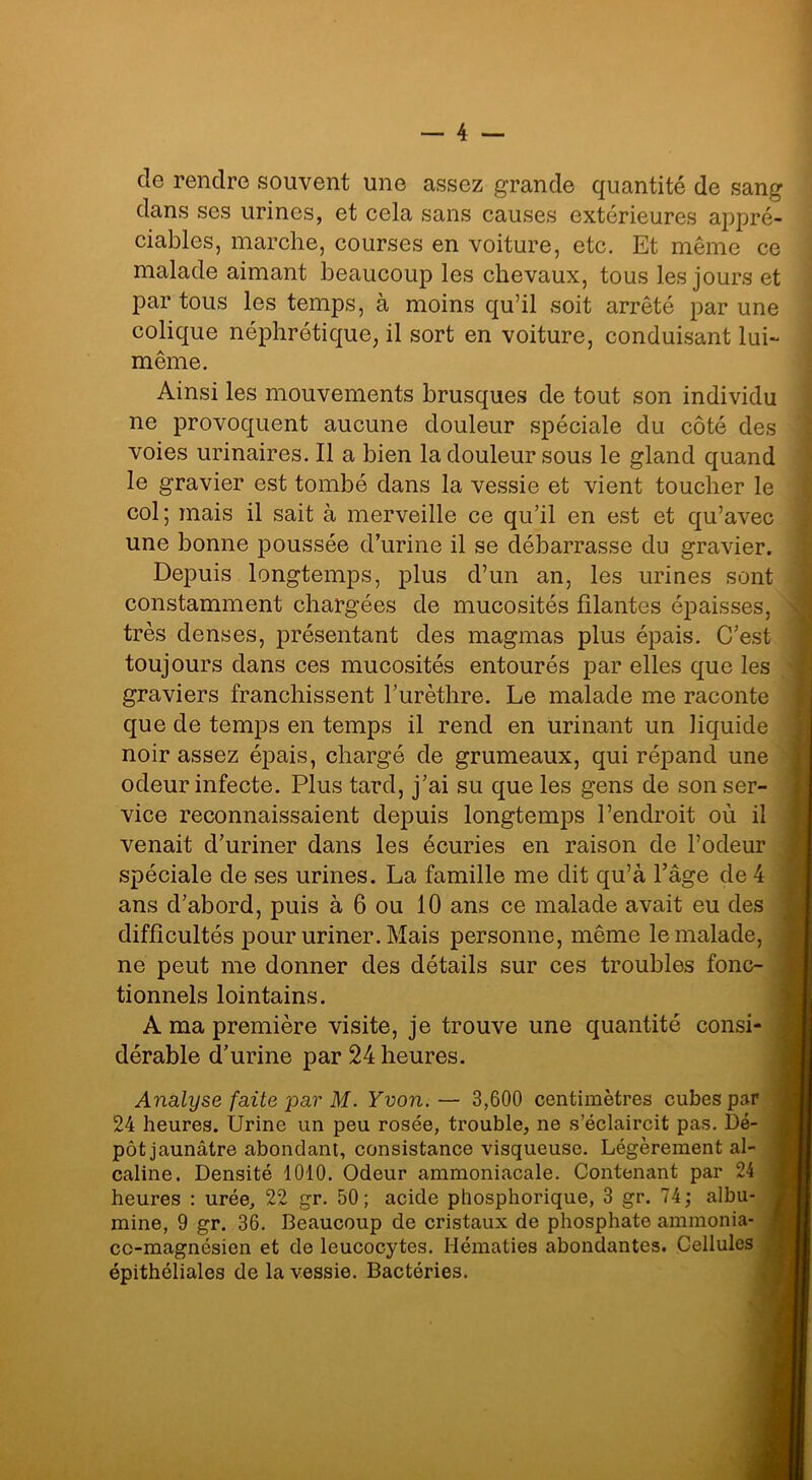 de rendre souvent une assez grande quantité de sang dans ses urines, et cela sans causes extérieures appré- ciables, marche, courses en voiture, etc. Et même ce malade aimant beaucoup les chevaux, tous les jours et par tous les temps, à moins qu’il soit arrêté par une colique néphrétique, il sort en voiture, conduisant lui- même. Ainsi les mouvements brusques de tout son individu ne provoquent aucune douleur spéciale du côté des voies urinaires. Il a bien la douleur sous le gland quand le gravier est tombé dans la vessie et vient toucher le col; mais il sait à merveille ce qu’il en est et qu’avec une bonne poussée d’urine il se débarrasse du gravier. Depuis longtemps, plus d’un an, les urines sont constamment chargées de mucosités filantes épaisses, très denses, présentant des magmas plus épais. C’est toujours dans ces mucosités entourés par elles que les graviers franchissent l’urèthre. Le malade me raconte que de temps en temps il rend en urinant un liquide noir assez épais, chargé de grumeaux, qui répand une odeur infecte. Plus tard, j’ai su que les gens de son ser- vice reconnaissaient depuis longtemps l’endroit où il venait d’uriner dans les écuries en raison de l’odeur spéciale de ses urines. La famille me dit qu’à l’âge de 4 ans d’abord, puis à 6 ou 10 ans ce malade avait eu des difficultés pour uriner. Mais personne, même le malade, ne peut me donner des détails sur ces troubles fonc- tionnels lointains. A ma première visite, je trouve une quantité consi- dérable d’urine par 24 heures. Analyse faite par M. Yvon.— 3,600 centimètres cubes par 24 heures. Urine un peu rosée, trouble, ne s’éclaircit pas. Dé- pôt jaunâtre abondant, consistance visqueuse. Légèrement al- caline. Densité 1010. Odeur ammoniacale. Contenant par 24 heures : urée, 22 gr. 50; acide phosphorique, 3 gr. 74; albu- mine, 9 gr. 36. Beaucoup de cristaux de phosphate ammonia- cc-magnésien et de leucocytes. Hématies abondantes. Cellules épithéliales de la vessie. Bactéries.