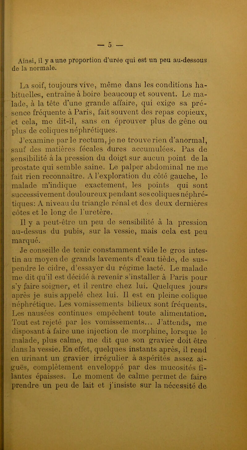 Ainsi, il y aune proportion d’urée qui est un peu au-dessous de la normale. La soif, toujours vive, même dans les conditions ha- bituelles, entraîne à boire beaucoup et souvent. Le ma- lade, à la tête d’une grande affaire, qui exige sa pré- sence fréquente à Paris, fait souvent des repas copieux, et cela, me dit-il, sans en éprouver plus de gêne ou plus de coliques néphrétiques. J’examine parle rectum, je ne trouve rien d’anormal, sauf des matières fécales dures accumulées. Pas de sensibilité à la pression du doigt sur aucun point de la prostate qui semble saine. Le palper abdominal ne me fait rien reconnaître. A l’exploration du côté gauche, le malade m’indique exactement, les points qui sont successivement douloureux pendant ses coliques néphré- tiques: A niveau du triangle rénal et des deux dernières côtes et le long de l’uretère. Il y a peut-être un peu de sensibilité à la pression au-dessus du pubis, sur la vessie, mais cela est peu marqué. Je conseille de tenir constamment vide le gros intes- tin au moyen de grands lavements d’eau tiède, de sus- pendre le cidre, d’essayer du régime lacté. Le malade me dit qu’il est décidé à revenir s’installer à Paris pour s’y faire soigner, et il rentre chez lui. Quelques jours après je suis appelé chez lui. Il est en pleine colique néphrétique. Les vomissements bilieux sont fréquents. Les nausées continues empêchent toute alimentation. Tout est rejeté par les vomissements... J’attends, me disposant à faire une injection de morphine, lorsque le malade, plus calme, me dit que son gravier doit être dans la vessie. En effet, quelques instants après, il rend en urinant un gravier irrégulier à aspérités assez ai- guës, complètement enveloppé par des mucosités fi- lantes épaisses. Le moment de calme permet de faire prendre un peu de lait et j’insiste sur la nécessité de