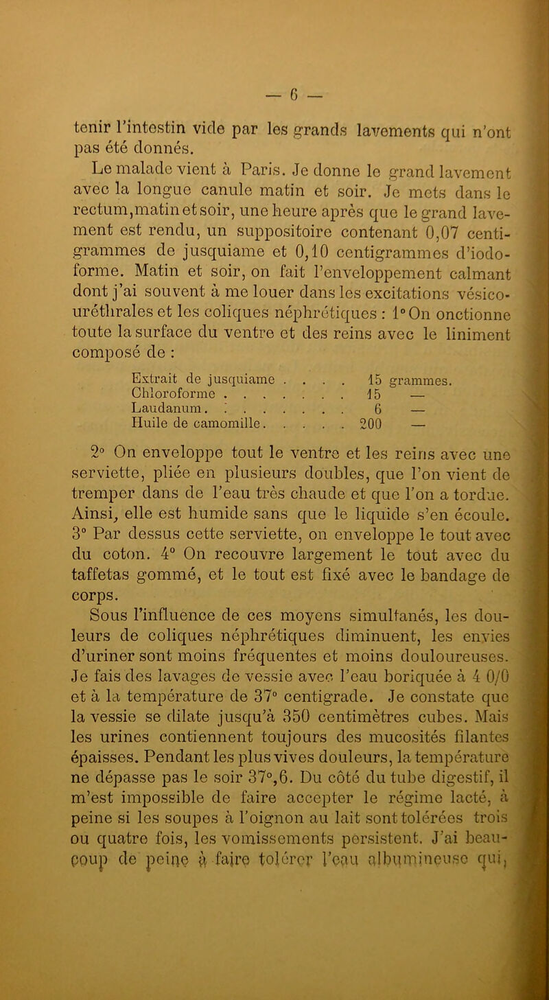 tenir l’intestin vide par les grands lavements qui n’ont pas été donnés. Le malade vient à Paris. Je donne le grand lavement avec la longue canule matin et soir. Je mets dans le rectum,matinetsoir, une heure après que le grand lave- ment est rendu, un suppositoire contenant 0,07 centi- grammes de jusquiame et 0,10 centigrammes d’iodo- forme. Matin et soir, on fait l’enveloppement calmant dont j’ai souvent à me louer dans les excitations vésico- urétlirales et les coliques néphrétiques : l°On onctionne toute la surface du ventre et des reins avec le liniment composé de : Extrait de jusquiame .... 15 grammes. Chloroforme 15 — Laudanum. i 6 — Huile de camomille 200 — 2° On enveloppe tout le ventre et les reins avec une serviette, pliée en plusieurs doubles, que l’on vient de tremper dans de l’eau très chaude et que l’on a tordue. Ainsi, elle est humide sans que le liquide s’en écoule. 3° Par dessus cette serviette, on enveloppe le tout avec du coton. 4° On recouvre largement le tout avec du taffetas gommé, et le tout est fixé avec le bandage de corps. Sous l’influence de ces moyens simultanés, les dou- leurs de coliques néphrétiques diminuent, les envies d’uriner sont moins fréquentes et moins douloureuses. Je fais des lavages de vessie avec l’eau boriquée à 4 0/0 et à la température de 37° centigrade. Je constate que la vessie se dilate jusqu’à 350 centimètres cubes. Mais les urines contiennent toujours des mucosités filantes épaisses. Pendant les plus vives douleurs, la température ne dépasse pas le soir 37°,6. Du côté du tube digestif, il m’est impossible de faire accepter le régime lacté, à peine si les soupes à l’oignon au lait sont tolérées trois ou quatre fois, les vomissements persistent. J’ai beau- coup de peiqe à faire tolérer l’eau albumineuse qui,