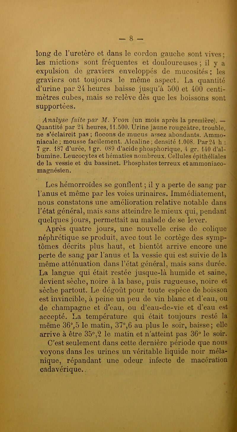 long de l’uretère ot dans le cordon gauche sont vives ; les mictions sont fréquentes et douloureuses ; il y a expulsion de graviers enveloppés de mucosités ; les graviers ont toujours le même aspect. La quantité d’urine par 24 heures baisse jusqu’à 500 et 400 centi- mètres cubes, mais se relève dès que les boissons sont supportées. Analyse faite par M. Yvon (un mois après la première). — Quantité par 24 heures, 11.500. Urine jaune rougeâtre, trouble, ne s’éclaircit pas ; flocons de mucus assez abondants. Ammo- niacale ; mousse facilement. Alcaline; densité 1.008. Par24 h : 7 gr. 187 d’urée, 1 gr. 089 d’acide phosphorique, 4 gr. 140 d’al- bumine. Leucocytes et hématies nombreux. Cellules épithéliales de la vessie et du bassinet. Phosphates terreux etammoniaco- magnésien. Les hémorroïdes se gonflent ; il y a perte de sang par l’anus et même par les voies urinaires. Immédiatement, nous constatons une amélioration relative notable dans l’état général, mais sans atteindre le mieux qui, pendant quelques jours, permettait au malade de se lever. Après quatre jours, une nouvelle crise de colique néphrétique se produit, avec tout le cortège des symp- tômes décrits plus haut, et bientôt arrive encore une perte de sang par l’anus et la vessie qui est suivie de la même atténuation dans l’état général, mais sans durée. La langue qui était restée jusque-là humide et saine, devient sèche, noire à la base, puis rugueuse, noire et sèche partout. Le dégoût pour toute espèce de boisson est invincible, à peine un peu de vin blanc et d’eau, ou de champagne et d’eau, ou d’eau-de-vie et d’eau est accepté. La température qui était toujours resté la même 36°,5 le matin, 37°,6 au plus le soir, baisse; elle arrive à être 35°,2 le matin et n’atteint pas 36° le soir. C’est seulement dans cette dernière période que nous voyons dans les urines un véritable liquide noir méla- nique, répandant une odeur infecte de macération cadavérique..