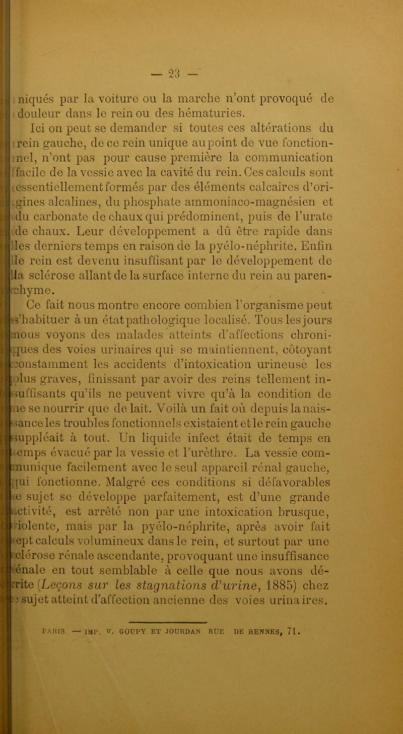 niqués par la voiture ou la marche n’ont provoqué de douleur dans le rein ou des hématuries. Ici on peut se demander si toutes ces altérations du rein gauche, de ce rein unique au point de vue fonction- nel, n’ont pas pour cause première la communication facile de la vessie avec la cavité du rein. Ces calculs sont iessentiellement formés par des éléments calcaires d’ori- gines alcalines, du phosphate ammoniaco-magnésien et ; du carbonate de chaux qui prédominent, puis de l’urate de chaux. Leur développement a dû être rapide dans des derniers temps en raison de la pyélo-néphrite. Enfin île rein est devenu insuffisant par le développement de da sclérose allant de la surface interne du rein au paren- chyme. Ce fait nous montre encore combien l’organisme peut s’habituer à un état pathologique localisé. Tous les jours nous voyons des malades atteints d’affections chroni- ques des voies urinaires qui se maintiennent, côtoyant constamment les accidents d’intoxication urineuse les dus graves, finissant par avoir des reins tellement in- suffisants qu’ils ne peuvent vivre qu’à la condition de ie se nourrir que de lait. Voilà un fait où depuis la nais- sance les troubles fonctionnels existaient et le rein gauche suppléait à tout. Un liquide infect était de temps en emps évacué par la vessie et l’urèthre. La vessie com- nunique facilement avec le seul appareil rénal gauche, qui fonctionne. Malgré ces conditions si défavorables <e sujet se développe parfaitement, est d’une grande .ctivité, est arrêté non par une intoxication brusque, dolente, mais par la pyélo-néphrite, après avoir fait ept calculs volumineux dans le rein, et surtout par une Lclérose rénale ascendante, provoquant une insuffisance ténale en tout semblable à celle que nous avons dé- crite (Leçons sur les stagnations d'urine, 1885) chez c sujet atteint d’affection ancienne des voies urinaires. PARIS — IMP. v. GOUPY ET JOURDAN RUE DE RENNES, 71.