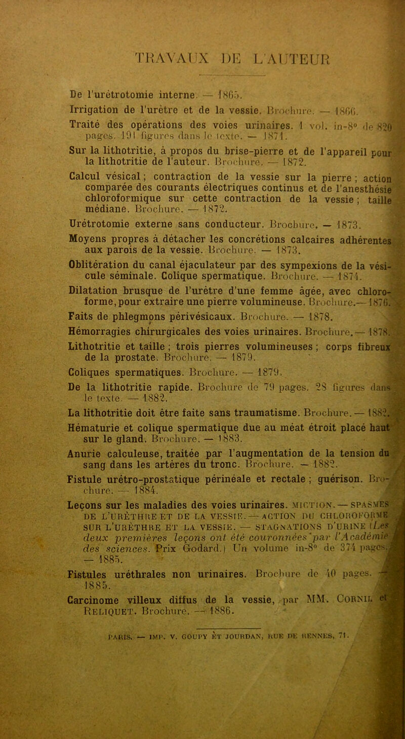 TRAVAUX 1)E L’AUTEUR De l’urétrotomie interne. — 1865. Irrigation de l’urètre et cle la vessie. Brochure. — 1800. Traité des opérations des voies urinaires. 1 vol. in-8° de 820 pages. 191 figures dans le lexle. — 1871. Sur la lithotritie, à propos du brise-pierre et de l’appareil pour la lithotritie de l’auteur. Brochure. —1872. Calcul vésical ; contraction de la vessie sur la pierre ; action comparée des courants électriques continus et de l’anesthésie chloroformique sur cette contraction de la vessie ; taille médiane. Brochure. — 1872. Urétrotomie externe sans conducteur. Brochure. — 1873. Moyens propres à détacher les concrétions calcaires adhérentes aux parois de la vessie. Brochure. — 1873. Oblitération du canal éjaculateur par des sympexions de la vési- cule séminale. Colique spermatique. Brochure. — 1874. Dilatation brusque de l’urètre d’une femme âgée, avec chloro- forme, pour extraire une pierre volumineuse. Brochure.— 187G.A Faits de phlegmons périvésicaux. Brochure. — 1878. Hémorragies chirurgicales des voies urinaires. Brochure.— 1878. £ Lithotritie et taille ; trois pierres volumineuses ; corps fibreux de la prostate. Brochure. — 1879. Coliques spermatiques. Brochure. — 1879. De la lithotritie rapide. Brochure do 79 pages. 2S figures dans le texte. — 1882. La lithotritie doit être faite sans traumatisme. Brochure.— 188 Hématurie et colique spermatique due au méat étroit placé ha sur le gland. Brochure. — 1883. chure. — 1884. Leçons sur les maladies des voies urinaires, miction. — sp/ DE L’URÈTHRE ET DE LA VESSIE.— ACTION DU CHLOROE SUR L’URÈTHRE ET LA VESSIE. — STAGNATIONS D’URINï deux premières leçons ont été couronnées‘par l’Acadêmi des sciences. Prix Godard.) Un volume in-8° de 374 paj. — 1885. Fistules uréthrales non urinaires. Brochure de 40 pages. 1885. Carcinome villeux diffus de la vessie, par MM. Cornii. Reliquet. Brochure. — 1886. sang dans les artères du tronc. Brochure. — 1882. Fistule urétro-prostatique périnéale et rectale ; guérison. Bro-Jj Anurie calculeuse, traitée par l’augmentation de la tension <