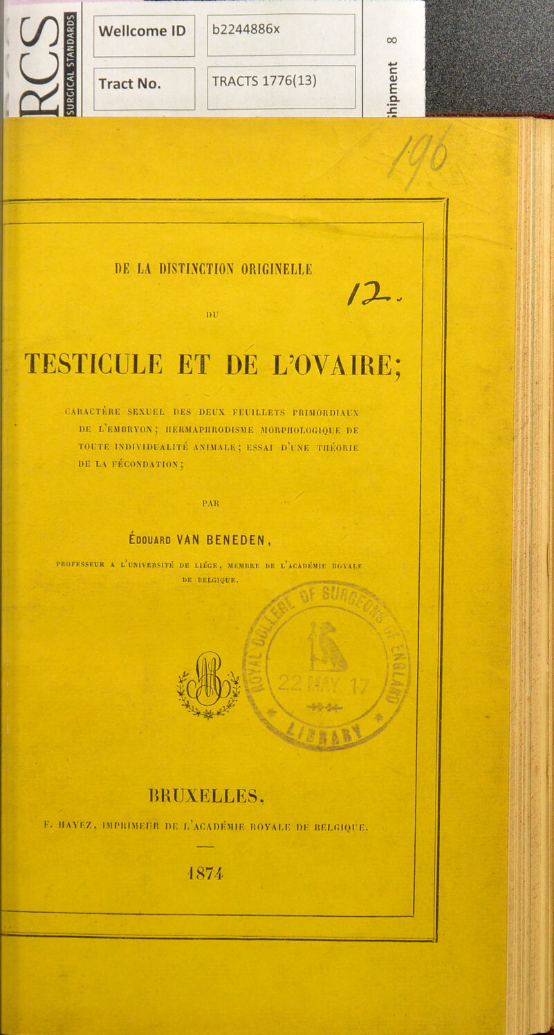 CO u Wellcome ID b2244886x Tract No. TRACTS 1776(13) DE LA DISTINCTION ORIGINELLE DU IX* TESTICULE ET DE L’OVAIRE; CARACTÈRE SEXUEL DES DEUX FEUILLETS PRIMORDIAUX de l’embryon; hermaphrodisme morphologique de TOUTE INDIVIDUALITÉ ANIMALE; ESSAI dT'NE THÉORIE DE LA FECONDATION; PAR Edouard VAN BENEDEN , PRCIFKSSEUB A l’uNIVBRSITÉ UE I.1ÉGE, MEMBRE UE l’aCAUKMIE ROYALE DE BELGIQUE. 5 tiJ ■ ****- y*/ BRUXELLES, / T. HAYE/,, IM PU IM IC lî R DF. I.’aC A DEM IE ROYALE DE IÎELGIOUE. 1874