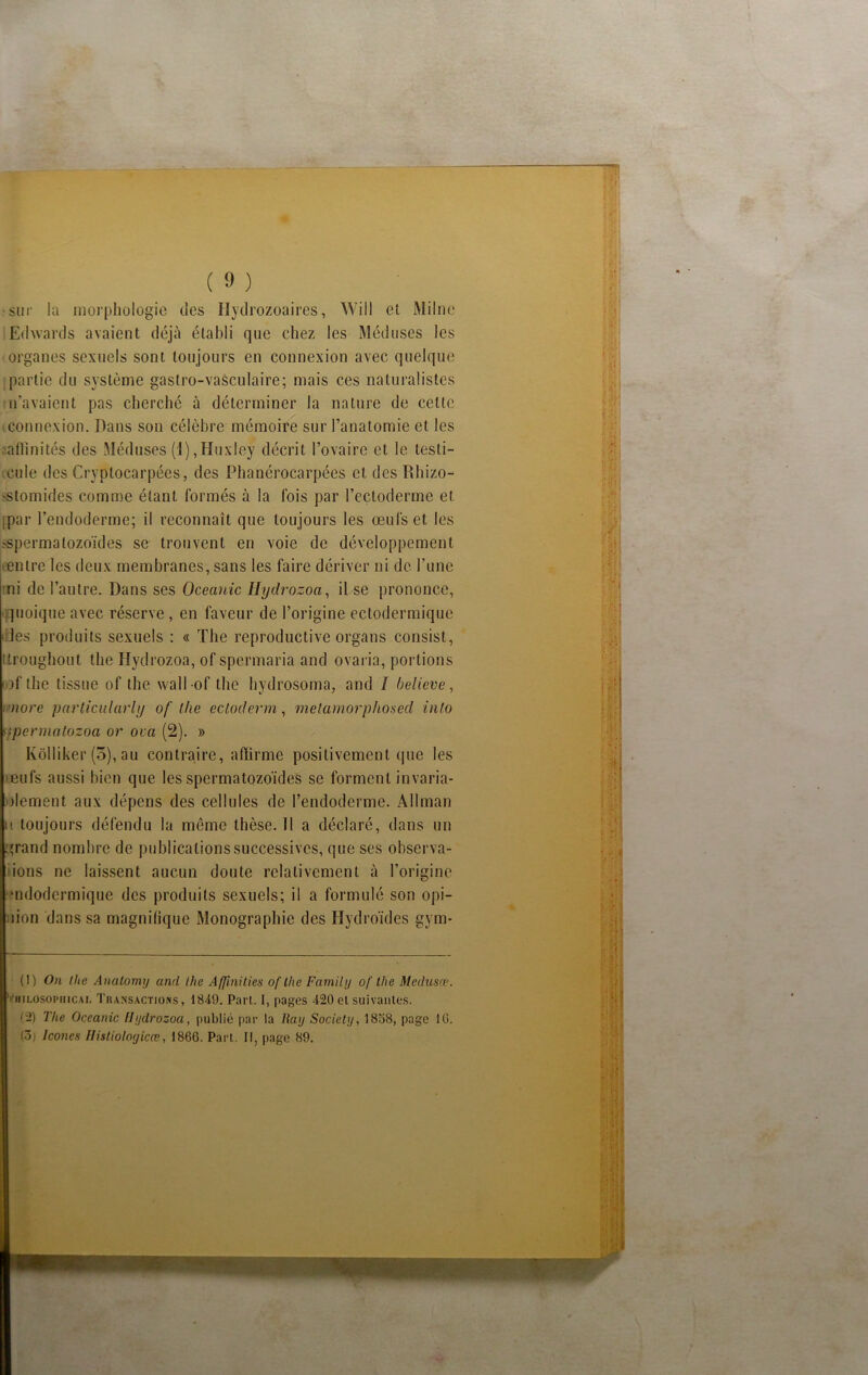 • sur la morphologie des Hydrozoaires, Will et Milne Edwards avaient déjà établi que chez les Méduses les organes sexuels sont toujours en connexion avec quelque partie du système gastro-vasculaire; mais ces naturalistes n’avaient pas cherché à déterminer la nature de cette connexion. Dans son célèbre mémoire sur l’anatomie et les aflinités des Méduses (1),Huxley décrit l’ovaire et le testi- cule des Oyptocarpées, des Phanérocarpées et desRhizo- 'Stomides comme étant formés à la fois par l’ectoderme et jpar l’endoderme; il reconnaît que toujours les œufs et les ^spermatozoïdes se trouvent en voie de développement entre les deux membranes, sans les faire dériver ni de l’une ni de l’autre. Dans ses Océanie Hydrozoa, il se prononce, quoique avec réserve, en faveur de l’origine ectodermique des produits sexuels : « The reproductive organs consist, itroughout the Hydrozoa, of spermaria and ovaria, portions i.oflhe tissue of the vvall of the hydrosoma, and I believe, more particularly of the ecloderm, melamorphosed inlo rrpermatozoa or ova (2). » Kôlliker (5), au contraire, affirme positivement que les teufs aussi bien que les spermatozoïdes se forment invaria- blement aux dépens des cellules de l’endoderme. Allman u toujours défendu la même thèse. Il a déclaré, dans un grand nombre de publications successives, que ses observa- ions ne laissent aucun doute relativement à l’origine •ndodermique des produits sexuels; il a formulé son opi- :iion dans sa magnifique Monographie des Hydroïdes gym- (1) On (lie Analomy and the Affinities of llie Family of the Médusa1 2. HiLOSOPHiCAL Transactions, 1849. Part. 1, pages 420 et suivantes. (2) The Oceanic Hydrozoa, publié par la Ray Society, 1858, page 16. <ô) Icônes Ilistioloyicœ, 1866. Part. Il, page 89. • ■ '* f • %