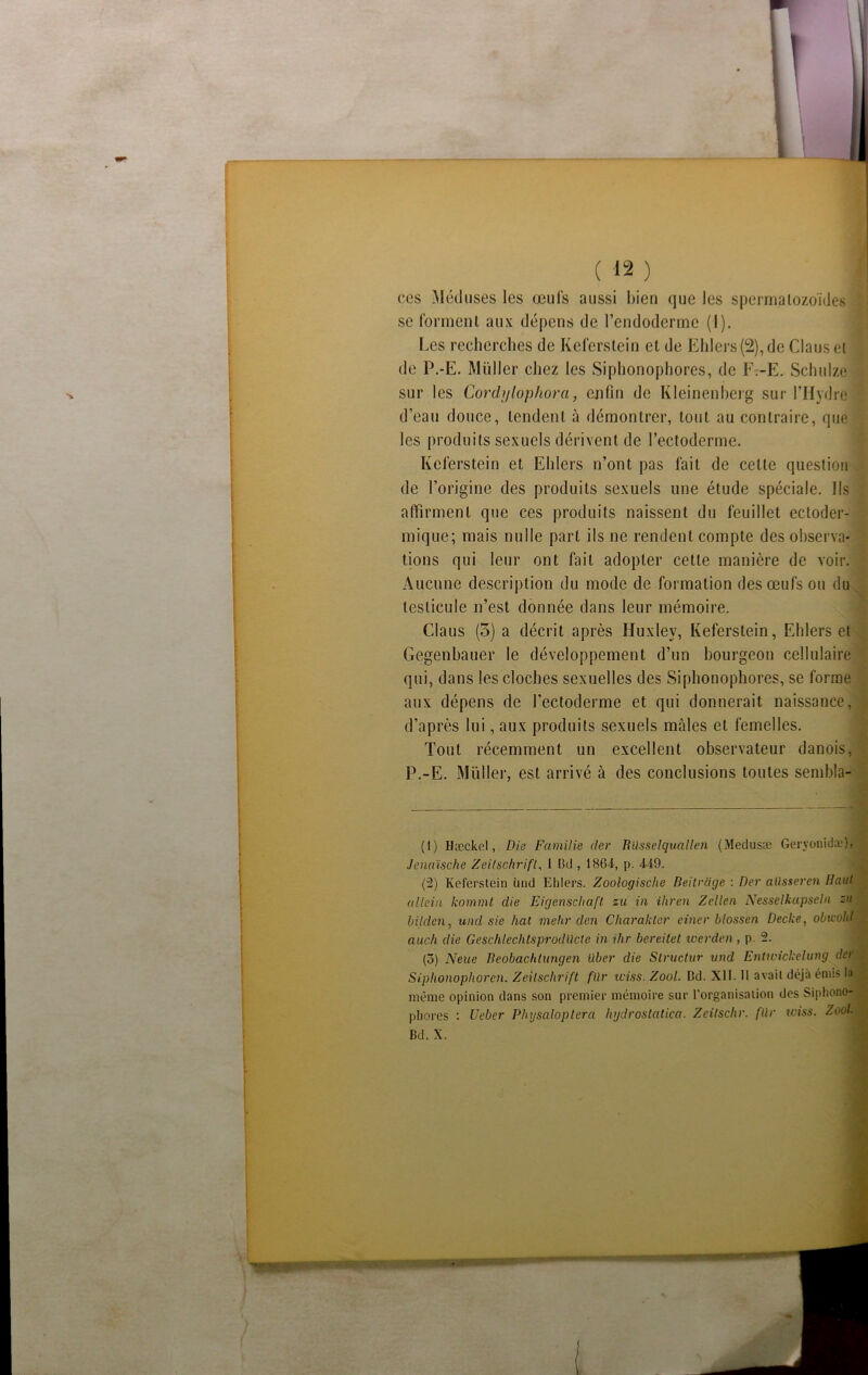 ( « ) j ces Méduses les œufs aussi bien que les spermatozoïdes se forment aux dépens de l’endoderme (I). Les recherches de Keferstein et de Elilers (2), de Clans et de P.-E. Millier chez les Siphonophores, de F:-E. Schulze sur les Cordjjlophora, enfin de Kleinenherg sur l’Hydre d’eau douce, tendent à démontrer, tout au contraire, que les produits sexuels dérivent de l’ectoderme. Keferstein et Ehlers n’ont pas fait de celte question de l’origine des produits sexuels une étude spéciale. Ils affirment que ces produits naissent du feuillet ectoder- mique; mais nulle part ils ne rendent compte des observa- tions qui leur ont fait adopter cette manière de voir. Aucune description du mode de formation des œufs ou du testicule n’est donnée dans leur mémoire. Claus (5) a décrit après Huxley, Keferstein, Ehlers et Gegenbauer le développement d’un bourgeon cellulaire qui, dans les cloches sexuelles des Siphonophores, se forme aux dépens de l’ectoderme et qui donnerait naissance, d’après lui, aux produits sexuels mâles et femelles. Tout récemment un excellent observateur danois, P.-E. Millier, est arrivé à des conclusions toutes sembla- (1) Hæckel, Die Familie (1er Blisselquallen (Medusæ Geryonida.*), Jenaische Zeitschrift, I Bd, 1861, p. 419. (2) Keferstein ùnd Ehlers. Zoologische Beitrcige : Der aüsseren Haut a llein kommt die Eigenschaft zu in ihren Zellen Nesselkapseln zu bilden, und sie liât mehr den Charakler einer blossen Decke, obicohl auc/i die Geschlechtsprodücle in ilir bereitet werden, p. 2. (3) N eue Beobachtungen liber die Slructur und Enlivickelung (1er Siphonophoren. Zeitschrift für iciss. Zool. Dd. XII. Il avait déjà émis la même opinion dans son premier mémoire sur l’organisation des Siphono- phores : Uebcr Physaloptera hydrostatica. Zeilschr. für wiss. Zool. Bd. X.