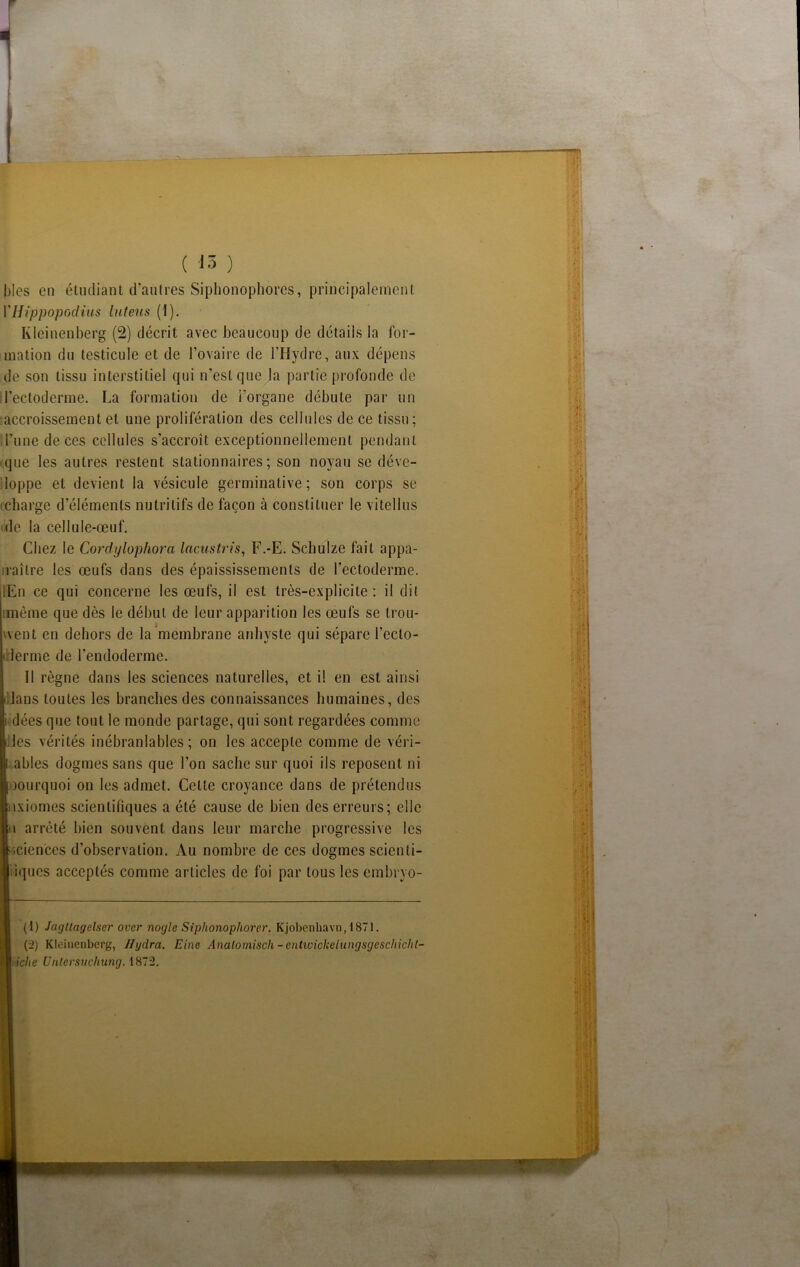 ( 'là ) blés en étudiant d’autres Siplionophores, principalement VHippopodius luteus (1). Kleinenberg (2) décrit avec beaucoup de détails la for- mation du testicule et de l’ovaire de l’Hydre, aux dépens de son tissu interstitiel qui n’est que la partie profonde de l’ectoderme. La formation de l'organe débute par un accroissement et une prolifération des cellules de ce tissu; 1 l’une de ces cellules s’accroît exceptionnellement pendant que les autres restent stationnaires; son noyau se déve- loppe et devient la vésicule germinative; son corps se (Charge d’éléments nutritifs de façon à constituer le vitellus oie la cellule-œuf. Chez le Cordylophora lacustris, F.-E. Schulze fait appa- raître les œufs dans des épaississements de l’ectoderme. iEn ce qui concerne les œufs, il est très-explicite: il dit même que dès le début de leur apparition les œufs se trou- went en dehors de la membrane anhyste qui sépare l’eclo- (irlerme de l’endoderme. Il règne dans les sciences naturelles, et il en est ainsi idans toutes les branches des connaissances humaines, des i dées que tout le monde partage, qui sont regardées comme ides vérités inébranlables; on les accepte comme de véri- ables dogmes sans que l’on sache sur quoi ils reposent ni oourquoi on les admet. Cette croyance dans de prétendus txiomes scientifiques a été cause de bien des erreurs; elle i arrêté bien souvent dans leur marche progressive les iciences d’observation. Au nombre de ces dogmes scienli- iques acceptés comme articles de foi par tous les embryo- (1) Jagltagelser over nogle Siphonophorer. Kjobenhavn,1871. (2) Kleinenberg, Ilgdra. Eine Analomisch - entioickelungsgeschichl- liche Untersuchung. 1872.