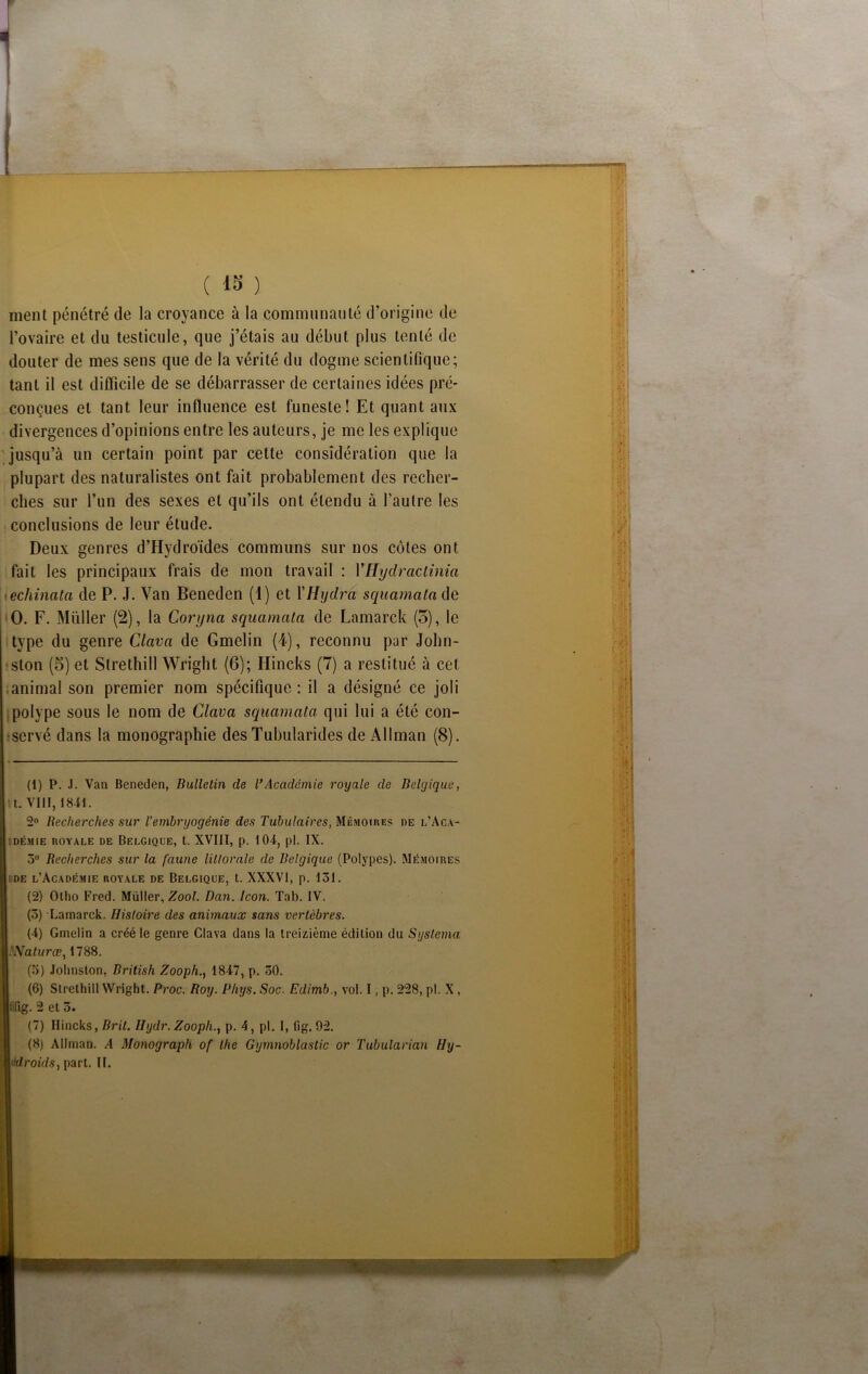 f ment pénétré de la croyance à la communauté d’origine de l’ovaire et du testicule, que j’étais au début plus tenté de douter de mes sens que de la vérité du dogme scientifique; tant il est difficile de se débarrasser de certaines idées pré- conçues et tant leur influence est funeste! Et quant aux divergences d’opinions entre les auteurs, je me les explique jusqu’à un certain point par cette considération que la plupart des naturalistes ont fait probablement des recher- ches sur l’un des sexes et qu’ils ont étendu à l’autre les conclusions de leur étude. Deux genres d’Hydroïdes communs sur nos côtes ont fait les principaux frais de mon travail : VHydraclinia echinata de P. J. Van Beneden (1) et YHydra squomota de O. F. Müller (2), la Corynci squamata de Lamarck (3), le type du genre Clava de Gmelin (4), reconnu par John- ston (3) et Strethill Wright (6); Hincks (7) a restitué à cet animal son premier nom spécifique : il a désigné ce joli polype sous le nom de Clava squamata qui lui a été con- servé dans la monographie desTubularides de iKlIman (8). (1) P. J. Van Beneden, Bulletin de VAcadémie royale de Belgique, t. VIII, 1841. 2° Recherches sur l’embryogénie des Tubulaires, Mémoires de l’Aca- démie ROYALE DE BELGIQUE, t. XVIII, p. 104, pi. IX. 3° Recherches sur la faune littorale de Belgique (Polypes). Mémoires |î de l’Académie royale de Belgique, t. XXXVI, p. 151. (2) Olho Fred. Müller, Zool. Dan. Icon. Tab. IV. (5) Lainarck. Histoire des animaux sans vertèbres. (4) Gmelin a créé le genre Clava dans la treizième édition du Systema pNaturœ, 1788. (5) Johnston, British Zooph., 1847, p. 50. (6) Strethill Wright. Proc. Roy. Phys. Soc. Edimb., vol. I, p. 228, pl. X , îg. 2 et 3. (7) Hincks, Brit. Hydr. Zooph., p. 4, pl. I, fig. 92. (8) Allman. A Monograph of the Gymnoblastic or Tubularian Fly-