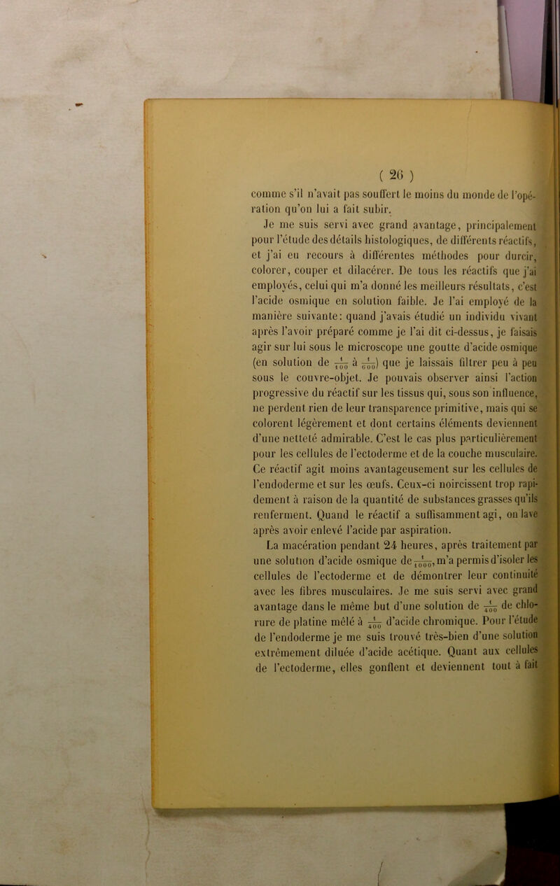 comme s’il n’avait pas souffert le moins du monde de l’opé- ration qu’on lui a fait subir. Je me suis servi avec grand avantage, principalement pour l’élude des détails histologiques, de différents réactifs, et j’ai eu recours à différentes méthodes pour durcir, colorer, couper et dilacérer. De tous les réactifs que j’ai employés, celui qui m’a donné les meilleurs résultats, c’est l’acide osmique en solution faible. Je l’ai employé de la manière suivante: quand j’avais étudié un individu vivant après l’avoir préparé comme je l’ai dit ci-dessus, je faisais agir sur lui sous le microscope une goutte d’acide osmique (en solution de ^ à que je laissais fdlrer peu à peu sous le couvre-objet. Je pouvais observer ainsi l'action progressive du réactif sur les tissus qui, sous son influence, ne perdent rien de leur transparence primitive, mais qui se colorent légèrement et dont certains éléments deviennent d’une netteté admirable. C’est le cas plus particulièrement pour les cellules de l’ectoderme et de la couche musculaire. Ce réactif agit moins avantageusement sur les cellules de l’endoderme et sur les œufs. Ceux-ci noircissent trop rapi- dement à raison de la quantité de substances grasses qu’ils renferment. Quand le réactif a suffisamment agi, on lave après avoir enlevé l’acide par aspiration. La macération pendant 24 heures, après traitement par une solution d’acide osmique de m’a permis d’isoler les cellules de l’ectoderme et de démontrer leur continuité avec les fibres musculaires. Je me suis servi avec grand avantage dans le même but d’une solution de ^ de chlo- rure de platine mêlé à ^ d’acide chronhque. Pour l’étude de l’endoderme je me suis trouvé très-bien d’une solution extrêmement diluée d’acide acétique. Quant aux cellules de l’ectoderme, elles gonflent et deviennent tout à fait