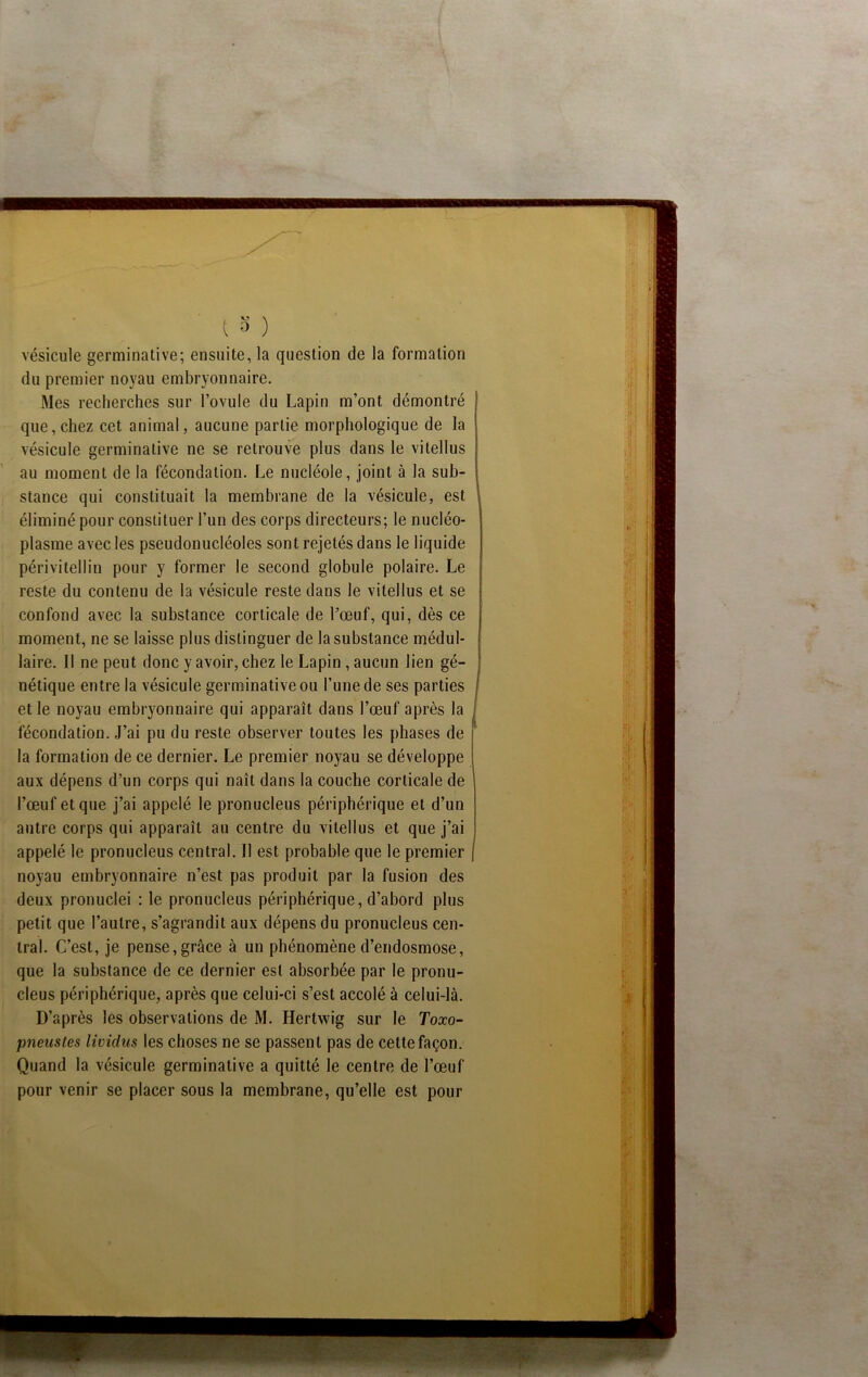 vésicule germinative; ensuite, la question de la formation du premier noyau embryonnaire. Mes recherches sur l’ovule du Lapin m’ont démontré que,chez cet animal, aucune partie morphologique de la vésicule germinative ne se retrouve plus dans le vitellus au moment de la fécondation. Le nucléole, joint à la sub- stance qui constituait la membrane de la vésicule, est éliminé pour constituer l’un des corps directeurs; le nucléo- plasme avec les pseudonucléoles sont rejetés dans le liquide périvitellin pour y former le second globule polaire. Le reste du contenu de la vésicule reste dans le vitellus et se confond avec la substance corticale de l’œuf, qui, dès ce moment, ne se laisse plus distinguer de la substance médul- laire. Il ne peut donc y avoir, chez le Lapin , aucun lien gé- nétique entre la vésicule germinative ou l’une de ses parties et le noyau embryonnaire qui apparaît dans l’œuf après la fécondation. J’ai pu du reste observer toutes les phases de la formation de ce dernier. Le premier noyau se développe aux dépens d’un corps qui naît dans la couche corticale de l’œuf et que j’ai appelé le pronucleus périphérique et d’un autre corps qui apparaît au centre du vitellus et que j’ai appelé le pronucleus central. Il est probable que le premier noyau embryonnaire n’est pas produit par la fusion des deux pronuclei : le pronucleus périphérique, d’abord plus petit que l’autre, s’agrandit aux dépens du pronucleus cen- tral. C’est, je pense,grâce à un phénomène d’endosmose, que la substance de ce dernier est absorbée par le pronu- cleus périphérique, après que celui-ci s’est accolé à celui-là. D’après les observations de M. Hertwig sur le Toxo- pneusles lividus les choses ne se passent pas de cette façon. Quand la vésicule germinative a quitté le centre de l’œuf pour venir se placer sous la membrane, qu’elle est pour