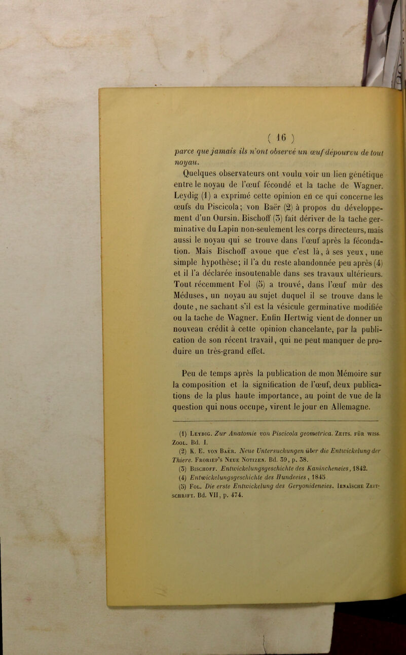 parce que jamais ils n’ont observé un œuf dépourvu de tout noyau. Quelques observateurs ont voulu voir un lien génétique entre le noyau de l’œuf fécondé et la tache de Wagner. Leydig (1) a exprimé cette opinion eh ce qui concerne les œufs du Piscicola; von Baër (2) à propos du développe- ment d’un Oursin. Bischoff (3) fait dériver de la tache ger- minative du Lapin non-seulement les corps directeurs, mais aussi le noyau qui se trouve dans l’œuf après la féconda- tion. Mais Bischoff avoue que c’est là, à ses yeux, une simple hypothèse; il l’a du reste abandonnée peu après (4) et il l’a déclarée insoutenable dans ses travaux ultérieurs. Tout récemment Fol (5) a trouvé, dans l’œuf mûr des Méduses, un noyau au sujet duquel il se trouve dans le doute, ne sachant s’il est la vésicule germinative modiûée ou la tache de Wagner. Enfin Hertwig vient de donner un nouveau crédit à cette opinion chancelante, par la publi- cation de son récent travail, qui ne peut manquer de pro- duire un très-grand effet. Peu de temps après la publication de mon Mémoire sur la composition et la signification de l’œuf, deux publica- tions de la plus haute importance, au point de vue de la question qui nous occupe, virent le jour en Allemagne. (1) Leïdig. Zur Anatomie von Piscicola geomelrica. Zeits. für wiss. ZooL. Bd. I. (2) K. E. VON Baër. Neue Untersuchungenüber die Entwickelung der Thiere. Froriep’s Neue Notizen. Bd. 39, p. 58. (3) Bischoff. Entwickelungsgeschichte des Kanincheneies, (4) Entwickelungsgeschichte des Hundeeies, 1843 (5) Fol. Die erste Entwickelung des Geryonideneies. Ienaïsche Zeit- schrift. Bd. VII, p. 474.