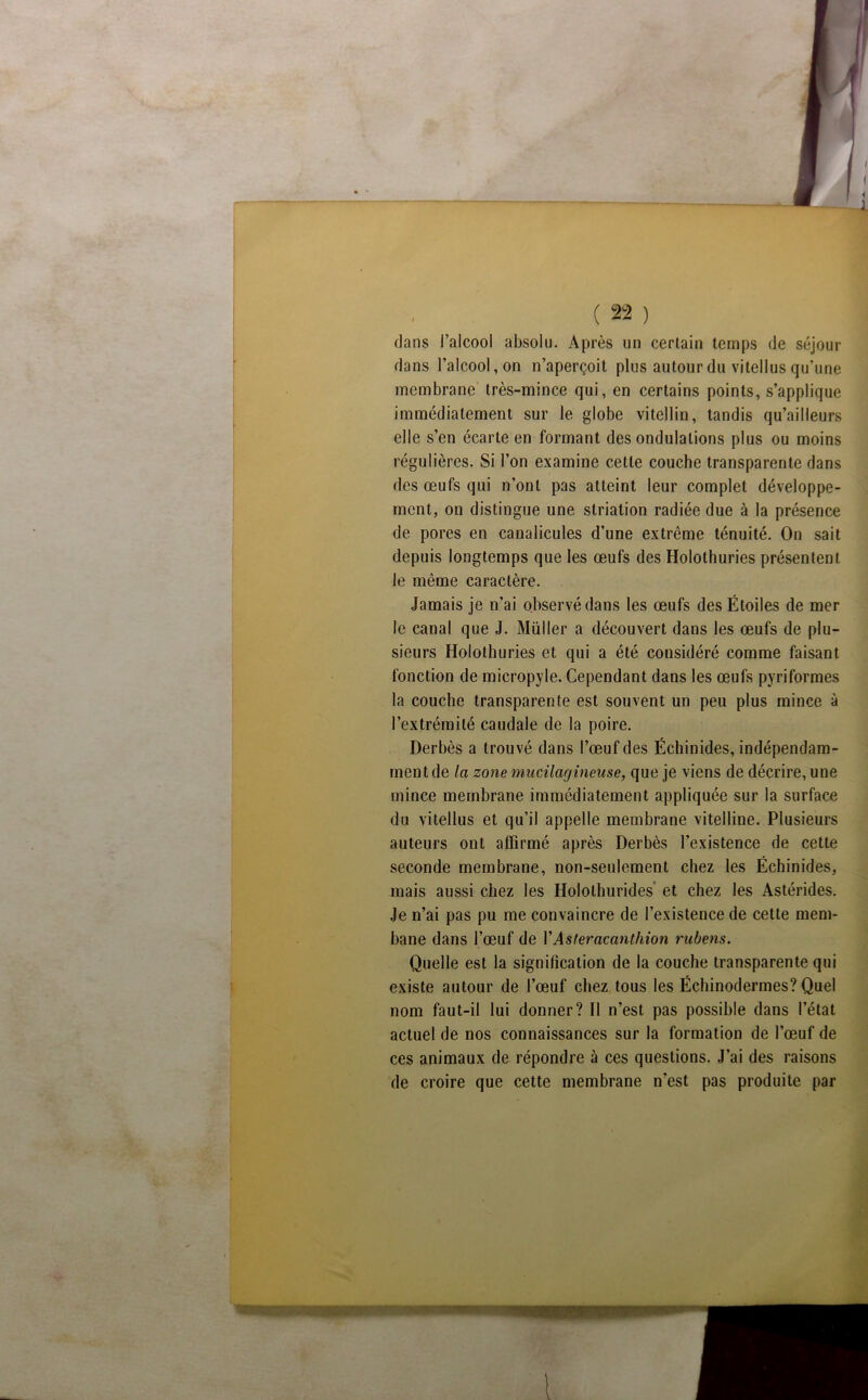 dans l’alcool absolu. Après un certain temps de séjour dans l’alcool, on n’aperçoit plus autour du vitellus qu’une membrane très-mince qui, en certains points, s’applique immédiatement sur le globe vitellin, tandis qu’ailleurs elle s’en écarte en formant des ondulations plus ou moins régulières. Si l’on examine cette couche transparente dans des œufs qui n’ont pas atteint leur complet développe- ment, on distingue une striation radiée due à la présence de pores en canalicules d’une extrême ténuité. On sait depuis longtemps que les œufs des Holothuries présentent le même caractère. Jamais je n’ai observé dans les œufs des Étoiles de mer le canal que J. Müller a découvert dans les œufs de plu- sieurs Holothuries et qui a été considéré comme faisant fonction de micropyle. Cependant dans les œufs pyriformes la couche transparente est souvent un peu plus mince à l’extrémité caudale de la poire. Derbès a trouvé dans l’œuf des Échinides, indépendam- ment de la zone mucilagîneuse, que je viens de décrire, une mince membrane immédiatement appliquée sur la surface du vitellus et qu’il appelle membrane vitelline. Plusieurs auteurs ont affirmé après Derbès l’existence de cette seconde membrane, non-seulement chez les Échinides, mais aussi chez les Holothurides et chez les Astérides. Je n’ai pas pu me convaincre de l’existence de cette mem- bane dans l’œuf de VAsteracanthion rubens. Quelle est la signification de la couche transparente qui existe autour de l’œuf chez tous les Écliinodermes? Quel nom faut-il lui donner? Il n’est pas possible dans l’état actuel de nos connaissances sur la formation de l’œuf de ces animaux de répondre à ces questions. J’ai des raisons de croire que cette membrane n’est pas produite par