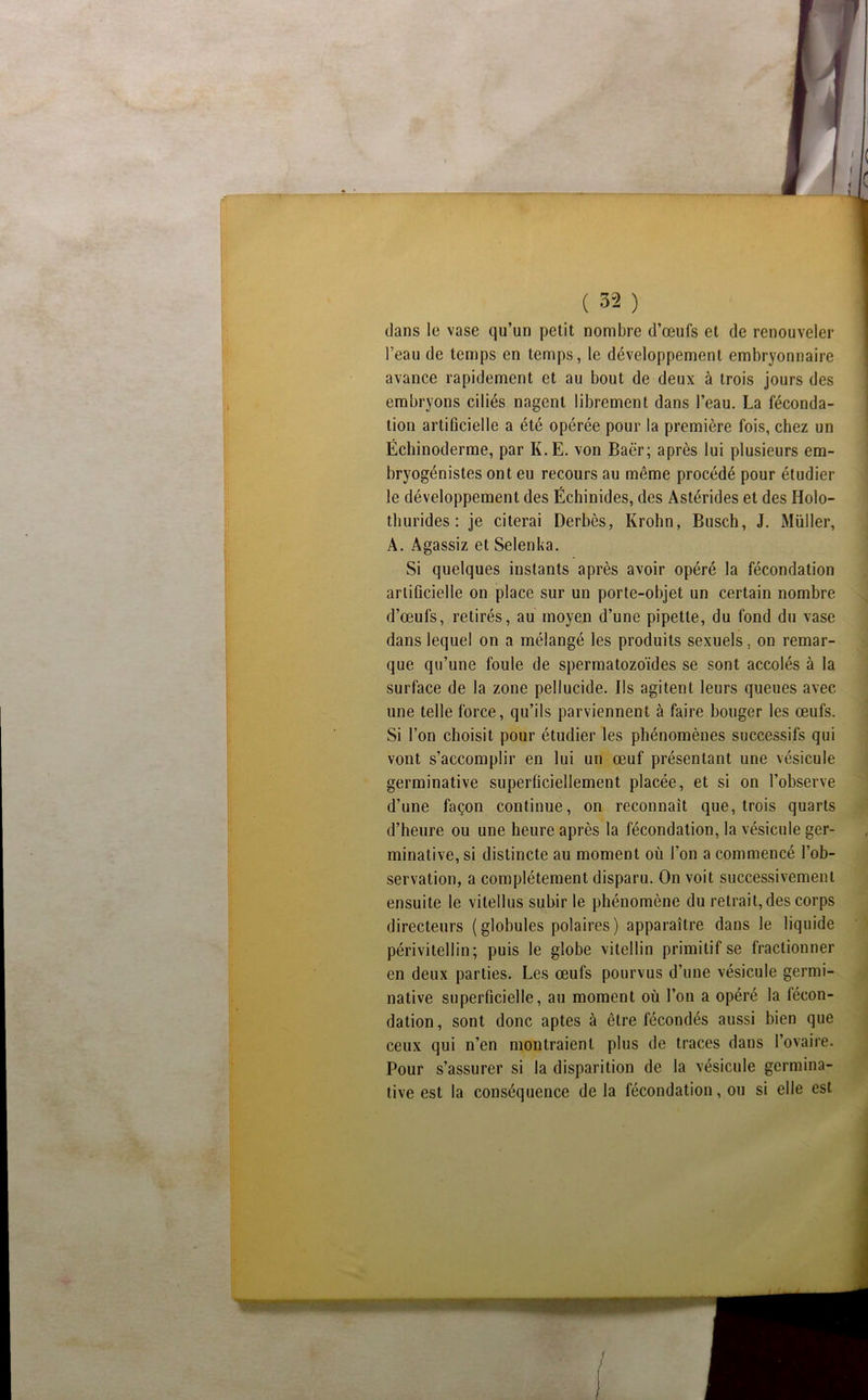 dans le vase qu’un petit nombre d’œufs et de renouveler l’eau de temps en temps, le développement embryonnaire avance rapidement et au bout de deux à trois jours des embryons ciliés nagent librement dans l’eau. La féconda- tion artificielle a été opérée pour la première fois, chez un Échinoderme, par K.E. von Baër; après lui plusieurs em- bryogénistes ont eu recours au même procédé pour étudier le développement des Échinides, des Astérides et des Holo- thurides : je citerai Derbès, Krohn, Busch, J. Müller, A. Agassiz et Selenka, Si quelques instants après avoir opéré la fécondation artificielle on place sur un porte-objet un certain nombre d’œufs, retirés, au moyen d’une pipette, du fond du vase dans lequel on a mélangé les produits sexuels, on remar- que qu’une foule de spermatozoïdes se sont accolés à la surface de la zone pellucide. Ils agitent leurs queues avec une telle force, qu’ils parviennent à faire bouger les œufs. Si l’on choisit pour étudier les phénomènes successifs qui vont s’accomplir en lui un œuf présentant une vésicule germinative superficiellement placée, et si on l’observe d’une façon continue, on reconnaît que, trois quarts d’heure ou une heure après la fécondation, la vésicule ger- minative, si distincte au moment où l’on a commencé l’ob- servation, a complètement disparu. On voit succes.sivement ensuite le vitellus subir le phénomène du retrait, des corps directeurs (globules polaires) apparaître dans le liquide périvitellin; puis le globe vitellin primitif se fractionner en deux parties. Les œufs pourvus d’une vésicule germi- native superficielle, au moment où l’on a opéré la fécon- dation, sont donc aptes à être fécondés aussi bien que ceux qui n’en montraient plus de traces dans l’ovaire. Pour s’assurer si la disparition de la vésicule germina- tive est la conséquence delà fécondation, ou si elle est