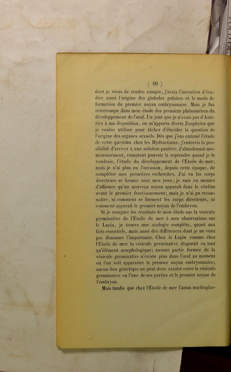 ( ^0 ) dont je viens de rendre compte, j’avais l’intention d’étu- dier aussi l’origine des globules polaires et le mode de Ibrmation du premier noyau embryonnaire. Mais je fus interrompu dans mon étude des premiers phénomènes du développement de l’œuf. Un jour que je n’avais pas d’Asté- ries à ma disposition, on m’apporta divers Zoophytes que je voulus utiliser pour tâcher d’élucider la question de l’origine des organes sexuels. Dès que j’eus entamé l’étude de cette question chez les Hydractinies, j’entrevis la pos- sibilité d’arriver à une solution positive. J’abandonnai mo- mentanément, comptant pouvoir la reprendre quand je le voudrais, l’étude du. développement de l’Étoile de mer; mais je n’ai plus eu l’occasion, depuis cette époque, de compléter mes premières recherches. J’ai vu les corps directeurs se former sous mes yeux ; je suis en mesure d’affirmer qu’un nouveau noyau apparaît dans le vitellus avant le premier fractionnement; mais je n’ai pu recon- naître, ni comment se forment les corps directeurs, ni comment apparaît le premier noyau de l’embryon. Si je compare les résultats de mon étude sur la vésicule germinative de l’Étoile de mer à mes observations sur le Lapin, je trouve une analogie complète, quant aux faits essentiels, mais aussi des différences dont je ne veux pas diminuer l’importance. Chez le Lapin comme chez l’Étoile de mer la vésicule germinative disparaît en tant qu’élément morphologique; aucune partie formée de la vésicule germinative n’existe plus dans l’œuf au moment où l’on voit apparaître le premier noyau embryonnaire; aucun lien génétique ne peut donc exister entre la vésicule germinative ou l’une de ses parties et le premier noyau de l’embryon. Mais tandis que chez l’Étoile de mer l’amas nucléoplas*