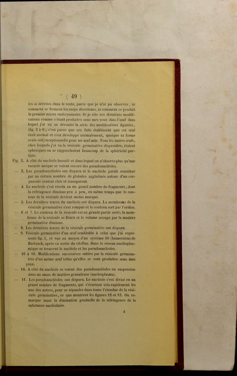 les ai décriies dans le texte, parce que je n’ai pu observer, ni comment se forment les corps directeurs, ni comment se produit le premier noyau embryonnaire. Si je cite ces dernières modifi- cations comme s’étant produites sous mes yeux dans l’œuf dans lequel j’ai vu se dérouler la série des modifications figurées, (fig, 2 à 8), c’est parce que ces faits établissent que cet œuf était normal et s’est développé normalement, quoique sa forme ovale soit’exceptionnelle pour un œuf mûr. Tous les autres œufs, chez lesquels j’ai vu la vésicule germinative disparaître, étaient sphériques ou se rapprochaient beaucoup de la sphéricité par- faite. 2. A côté du nucléole bosselé et dans lequel on n’observe plus qu’une vacuole unique se voient encore des pseudonucléoles. 3. Les pseudonucléoles ont disparu et le nucléole paraît constitué par un certain nombre de globules agglutinés autour d’un cor- puscule central clair et transparent. 4. Le nucléole s’est résolu en un grand nombre de fragments, dont la réfringence diminue peu à peu, en même temps que le con- tour de la vésicule devient moins marqué. 3. Les dernières traces du nucléole ont disparu. La membraae de la vésicule germinative s’est rompue et le contenu sort par l’orifice. 6 et 7. Le contenu de la vésicule est en grande partie sorti; la mem- brane de la vésicule se flétrit et le volume occupé par la matière germinative diminue. 8. Les dernières traces de la vésicule germinative ont disparu. 9. Vésicule germinative d’un œuf semblable à celui que j’ai repré- senté fig. 1, et vue au moyen d’un système 10 (Immersion) de Hartnack, après sa sortie du vitellus. Dans le réseau nucléoplas- mique se trouvent le nucléole et les pseudonucléoles. 10 à 16. Modifications successives subies par la vésicule germina- tive d’un même œuf telles qu’elles se sont produites sous mes yeux. 10. A côté du nucléole se voient des pseudonucléoles en suspension dans un amas de matière granuleuse (nucleoplasma). 11. Les pseudonucléoles ont disparu. Le nucléole s’est divisé en un grand nombre de fragments, qui s’écartent très-rapidement les 'uns des autres, pour se répandre dans toute l’étendue de la vési- cule germinative, ce que montrent les figures 12 et 13. On re- marque aussi la diminution graduelle de la réfringence de la substance nucléolaire. 4