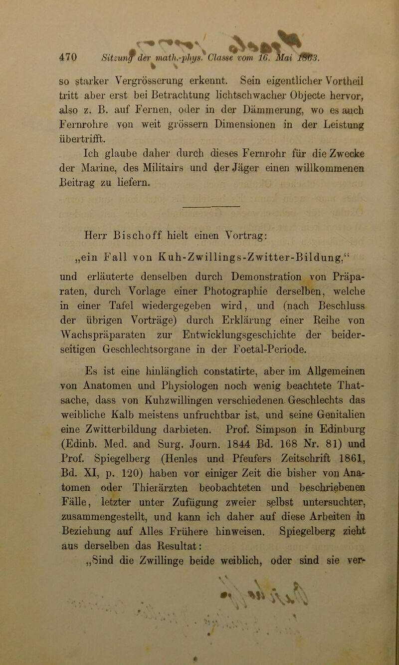 so starker Vergrösserung erkennt. Sein eigentlicher Vortheil tritt aber erst bei Betrachtung lichtschwacher Objecte hervor, also z. B. auf Fernen, oder in der Dämmerung, wo es auch Fernrohre von weit grossem Dimensionen in der Leistung übertrifft. Ich glaube daher durch dieses Fernrohr für die Zwecke der Marine, des Militairs und der Jäger einen willkommenen Beitrag zu liefern. Herr Bischoff hielt einen Vortrag: „ein Fall von Kuh-Zwillings-Zwitter-Bildung,“ und erläuterte denselben durch Demonstration von Präpa- raten, durch Vorlage einer Photographie derselben, welche in einer Tafel wiedergegeben wird, und (nach Beschluss der übrigen Vorträge) durch Erklärung einer Reihe von Wachspräparaten zur Entwicklungsgeschichte der beider- seitigen Geschlechtsorgane in der Foetal-Periode. Es ist eine hinlänglich constatirte, aber im Allgemeinen von Anatomen und Physiologen noch wenig beachtete That- sache, dass von Kuhzwillingen verschiedenen Geschlechts das weibliche Kalb meistens unfruchtbar ist, und seine Genitalien eine Zwitterbildung darbieten. Prof. Simpson in Edinburg (Edinb. Med. and Surg. Journ. 1844 Bd. 168 Nr. 81) und Prof. Spiegelberg (Henles und Pfeufers Zeitschrift 1861, Bd. XI, p. 120) haben vor einiger Zeit die bisher von Ana- tomen oder Thierärzten beobachteten und beschriebenen Fälle, letzter unter Zufügung zweier selbst untersuchter, zusammengestellt, und kann ich daher auf diese Arbeiten in Beziehung auf Alles Frühere hinweisen. Spiegelberg zieht aus derselben das Resultat: „Sind die Zwillinge beide weiblich, oder sind sie ver-