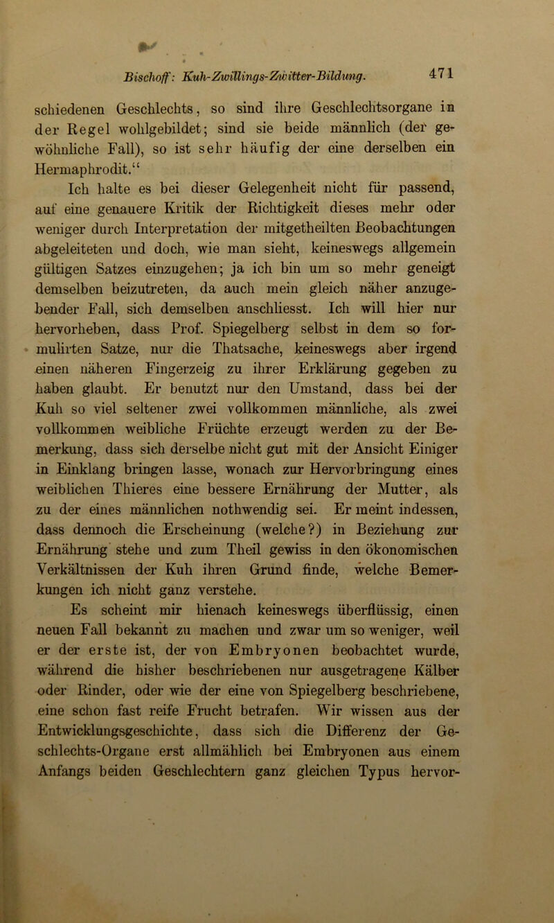 IM Bischoff: Kuh-Zwillings-Zwitter-Bildung. 471 schiedenen Geschlechts, so sind ihre Geschlechtsorgane in der Regel wohlgebildet; sind sie beide männlich (der ge- wöhnliche Fall), so ist sehr häufig der eine derselben ein Hermaphrodit.“ Ich halte es bei dieser Gelegenheit nicht für passend, auf eine genauere Kritik der Richtigkeit dieses mehr oder weniger durch Interpretation der mitgetheilten Beobachtungen abgeleiteten und doch, wie man sieht, keineswegs allgemein gültigen Satzes einzugehen; ja ich bin um so mehr geneigt demselben beizutreten, da auch mein gleich näher anzuge- bender Fall, sich demselben anschliesst. Ich will hier nur hervorheben, dass Prof. Spiegelberg selbst in dem so for- mulirten Satze, nur die Thatsache, keineswegs aber irgend einen näheren Fingerzeig zu ihrer Erklärung gegeben zu haben glaubt. Er benutzt nur den Umstand, dass bei der Kuh so viel seltener zwei vollkommen männliche, als zwei vollkommen weibliche Früchte erzeugt werden zu der Be- merkung, dass sich derselbe nicht gut mit der Ansicht Einiger in Einklang bringen lasse, wonach zur Hervorbringung eines weiblichen Thieres eine bessere Ernährung der Mutter, als zu der eines männlichen nothwendig sei. Er meint indessen, dass dennoch die Erscheinung (welche?) in Beziehung zur Ernährung stehe und zum Theil gewiss in den ökonomischen Verkältnissen der Kuh ihren Grund finde, welche Bemer- kungen ich nicht ganz verstehe. Es scheint mir hienach keineswegs überflüssig, einen neuen Fall bekannt zu machen und zwar um so weniger, weil er der erste ist, der von Embryonen beobachtet wurde, während die hisher beschriebenen nur ausgetragene Kälber oder Rinder, oder wie der eine von Spiegelberg beschriebene, eine schon fast reife Frucht betrafen. Wir wissen aus der Entwicklungsgeschichte, dass sich die Differenz der Ge- schlechts-Organe erst allmählich bei Embryonen aus einem Anfangs beiden Geschlechtern ganz gleichen Typus hervor-