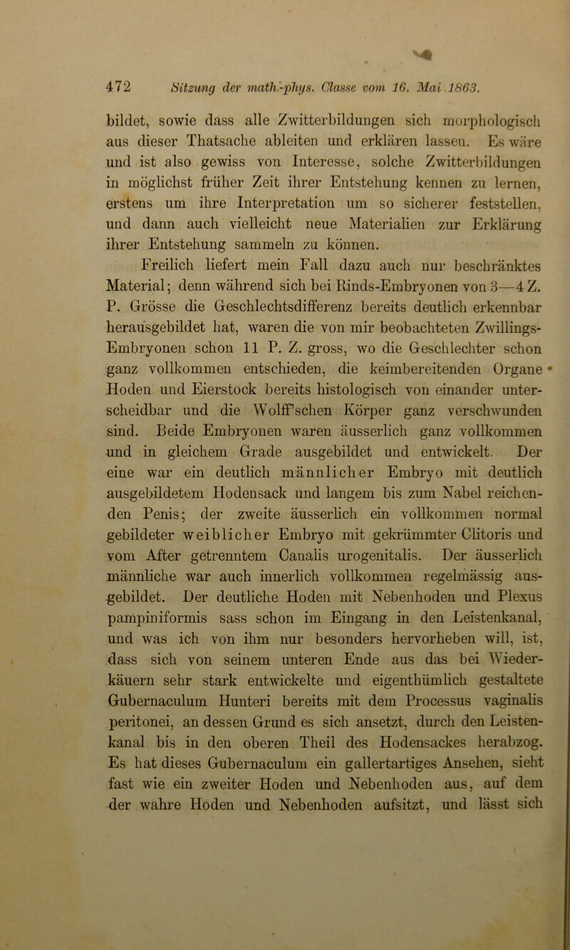bildet, sowie dass alle Zwitterbildungen sich morphologisch aus dieser Thatsache ableiten und erklären lassen. Es wäre und ist also gewiss von Interesse, solche Zwitterbildungen in möglichst früher Zeit ihrer Entstehung kennen zu lernen, erstens um ihre Interpretation um so sicherer feststellen, und dann auch vielleicht neue Materialien zur Erklärung ihrer Entstehung sammeln zu können. Freilich liefert mein Fall dazu auch nur beschränktes Material; denn während sich bei Rinds-Embryonen von 3—4Z. P. Grösse die Geschlechtsdifferenz bereits deutlich erkennbar herausgebildet hat, waren die von mir beobachteten Zwillings- Embryonen schon 11 P. Z. gross, wo die Geschlechter schon ganz vollkommen entschieden, die keimbereitenden Organe • Hoden und Eierstock bereits histologisch von einander unter- scheidbar und die WolfP sehen Körper ganz verschwunden sind. Beide Embryonen waren äusserlich ganz vollkommen und in gleichem Grade ausgebildet und entwickelt. Der eine war ein deutlich männlicher Embryo mit deutlich ausgebildetem Hodensack und langem bis zum Nabel reichen- den Penis; der zweite äusserlich ein vollkommen normal gebildeter weiblicher Embryo mit gekrümmter Chtoris und vom After getrenntem Canalis urogenitalis. Der äusserlich männliche war auch innerlich vollkommen regelmässig aus- gebildet. Der deutliche Hoden mit Nebenhoden und Plexus pampiriiformis sass schon im Eingang in den Leistenkanal, und was ich von ihm nur besonders hervorheben will, ist, dass sich von seinem unteren Ende aus das bei Wieder- käuern sehr stark entwickelte und eigentümlich gestaltete Gubernaculum Hunteri bereits mit dem Processus vaginalis peritonei, an dessen Grund es sich ansetzt, durch den Leisten- kanal bis in den oberen Theil des Hodensackes herabzog. Es hat dieses Gubernaculum ein gallertartiges Ansehen, sieht fast wie ein zweiter Hoden und Nebenhoden aus, auf dem der wahre Hoden und Nebenhoden aufsitzt, und lässt sich