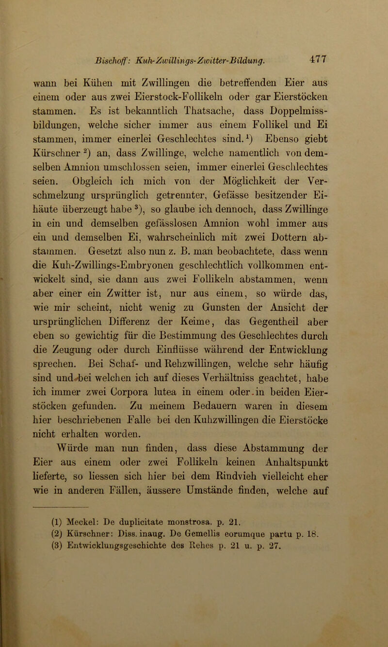 wann bei Kühen mit Zwillingen die betreifenden Eier aus einem oder aus zwei Eierstock-Follikeln oder gar Eierstöcken stammen. Es ist bekanntlich Thatsache, dass Doppelmiss- bildungen, welche sicher immer aus einem Follikel und Ei stammen, immer einerlei Geschlechtes sind.1) Ebenso giebt Kürschner 2) an, dass Zwillinge, welche namentlich von dem- selben Amnion umschlossen seien, immer einerlei Geschlechtes seien. Obgleich ich mich von der Möglichkeit der Ver- schmelzung ursprünglich getrennter, Gefässe besitzender Ei- häute überzeugt habe 3), so glaube ich dennoch, dass Zwillinge in ein und demselben gefässlosen Amnion wohl immer aus ein und demselben Ei, wahrscheinlich mit zwei Dottern ab- stammen. Gesetzt also nun z. B. man beobachtete, dass wenn die Kuh-Zwillings-Embryonen geschlechtlich vollkommen ent- wickelt sind, sie dann aus zwei Follikeln abstammen, wenn aber einer ein Zwitter ist, nur aus einem, so würde das, wie mir scheint, nicht wenig zu Gunsten der Ansicht der ursprünglichen Differenz der Keime, das Gegentheil aber eben so gewichtig für die Bestimmung des Geschlechtes durch die Zeugung oder durch Einflüsse Avährend der Entwicklung sprechen. Bei Schaf- und Rehzwillingen, welche sehr häufig sind und bei welchen ich auf dieses Verhältniss geachtet, habe ich immer zwei Corpora lutea in einem oder.in beiden Eier- stöcken gefunden. Zu meinem Bedauern waren in diesem hier beschriebenen Falle bei den Kuhzwillingen die Eierstöcke nicht erhalten worden. Würde man nun finden, dass diese Abstammung der Eier aus einem oder zwei Follikeln keinen Anhaltspunkt lieferte, so Hessen sich hier bei dem Rindvieh vielleicht eher wie in anderen Fällen, äussere Umstände finden, welche auf (1) Meckel: De duplicitate monstrosa. p. 21. (2) Kürschner: Diss. inaug. De Cemellis eorumque partu p. 18. (3) Entwicklungsgeschichte des Rehes p. 21 u. p. 27.