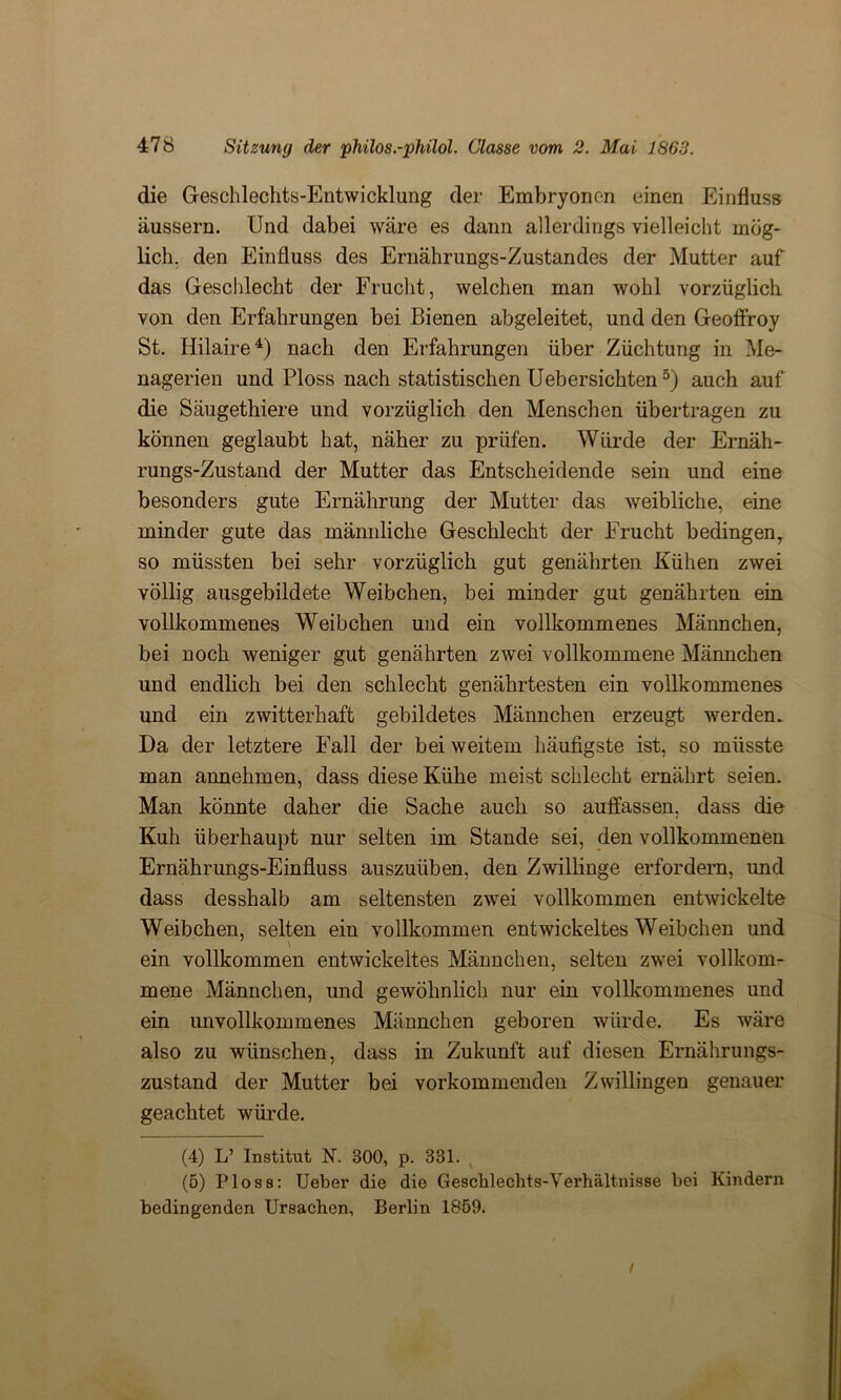 die Geschlechts-Entwicklung der Embryonen einen Einfluss äussern. Und dabei wäre es dann allerdings vielleicht mög- lich. den Einfluss des Ernährungs-Zustandes der Mutter auf das Geschlecht der Frucht, welchen man wohl vorzüglich von den Erfahrungen bei Bienen abgeleitet, und den Geoffroy St. Hilaire4 5) nach den Erfahrungen über Züchtung in Me- nagerien und Ploss nach statistischen Uebersichten3) auch auf die Säugethiere und vorzüglich den Menschen übertragen zu können geglaubt hat, näher zu prüfen. Würde der Ernäh- rungs-Zustand der Mutter das Entscheidende sein und eine besonders gute Ernährung der Mutter das weibliche, eine minder gute das männliche Geschlecht der Frucht bedingen, so müssten bei sehr vorzüglich gut genährten Kühen zwei völlig ausgebildete Weibchen, bei minder gut genährten ein vollkommenes Weibchen und ein vollkommenes Männchen, bei noch weniger gut genährten zwei vollkommene Männchen und endlich bei den schlecht genährtesten ein vollkommenes und ein zwitterhaft gebildetes Männchen erzeugt werden. Da der letztere Fall der bei weitem häufigste ist, so müsste man annehmen, dass diese Kühe meist schlecht ernährt seien. Man könnte daher die Sache auch so auffassen, dass die Kuh überhaupt nur selten im Stande sei, den vollkommenen Ernährungs-Einfluss auszuüben, den Zwillinge erfordern, und dass desshalb am seltensten zwei vollkommen entwickelte Weibchen, selten ein vollkommen entwickeltes Weibchen und ein vollkommen entwickeltes Männchen, selten zwei vollkom- mene Männchen, und gewöhnlich nur ein vollkommenes und ein unvollkommenes Männchen geboren würde. Es wäre also zu wünschen, dass in Zukunft auf diesen Ernährungs- zustand der Mutter bei vorkommenden Zwillingen genauer geachtet würde. (4) L’ Institut N. 300, p. 331. (5) Ploss: Ueber die die Geschlechts-Verhältnisse bei Kindern bedingenden Ursachen, Berlin 1859. t