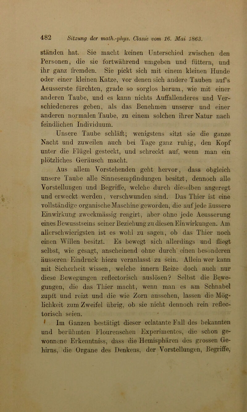 ständen hat. Sie macht keinen Unterschied zwischen den Personen, die sie fortwährend umgeben und füttern, und ihr ganz fremden. Sie pickt sich mit einem kleinen Hunde oder einer kleinen Katze, vor denen sich andere Tauben aufs Aeusserste fürchten, grade so sorglos herum, wie mit einer anderen Taube, und es kann nichts Auffallenderes und Ver- schiedeneres geben, als das Benehmen unserer und einer anderen normalen Taube, zu einem solchen ihrer Natur nach feindlichen Individuum. Unsere Taube schläft; wenigstens sitzt sie die ganze Nacht und zuweilen auch bei Tage ganz ruhig, den Kopf unter die Flügel gesteckt, und schreckt auf, wenn man ein plötzliches Geräusch macht. Aus allem Vorstehenden geht hervor, dass obgleich unsere Taube alle Sinnesempfindungen besitzt, dennoch alle Vorstellungen und Begriffe, welche durch dieselben angeregt und erweckt werden, verschwunden sind. Das Thier ist eine vollständige organische Maschine geworden, die auf jede äussere Einwirkung zweckmässig reagirt, aber ohne jede Aeusserung eines Bewusstseins seiner Beziehung zu diesen Einwirkungen. Am allerschwierigsten ist es wohl zu sagen, ob das Thier noch einen Willen besitzt. Es bewegt sich allerdings und fliegt selbst, wie gesagt, anscheinend ohne durch' einen besonderen äusseren Eindruck hiezu veranlasst zu sein. Allein wer kann mit Sicherheit wissen, welche innern Reize doch auch nur diese Bewegungen reflectorisch auslösen? Selbst die Bewe- gungen, die das Thier macht, wenn man es am Schnabel zupft und reizt und die wie Zorn aussehen, lassen die Mög- lichkeit zum Zweifel übrig, ob sie nicht dennoch rein reflec- torisch seien. * Im Ganzen bestätigt dieser eclatante Fall des bekannten und berühmten Flourenschen Experimentes, die schon ge- wonnene Erkenntniss, dass die Hemisphären des grossen Ge- hirns, die Organe des Denkens, der Vorstellungen, Begriffe,