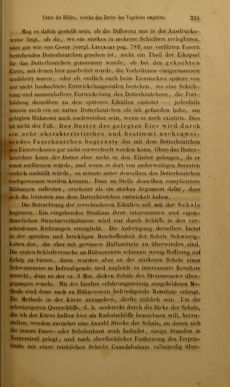 Mag es dahin gestellt sein, ob die Differenz nur in der Ausdrucks- vveise liegt, ob da, wo ein starkes in mehrere Schichten zerlegbares, oder gar wie von Goste (vergl. Leuckart pag. 782) aus verfilzten Fasern bestehendes Dotterhäutchen gesehen ist, nicht ein Theil der Eikapsel für das Dotterhäutchen genommen wurde; ob bei den gekochten Eiern, mit denen hier gearbeitet wurde, die Verhältnisse einigermaassen modificirt waren , oder ob endlich auch beim Eierstocksei spätere von mir nicht beobachtete Entwickelungsstufen bestehen, wo eine Schich- tung und massenhaftere Entwickelung des Dotterhäutchens, die Fort- bildung desselben zu den späteren Eihüllen einleitet—; jedenfalls musste auch ein so zartes Dotterhäutchen als ich gefunden habe, am gelegten Hühnerei noch nachweisbar sein, wenn es noch existirte. Dies ist nicht der Fall. Der Dotter des gelegten Eies wird durch ein sehr charakteristisches und bestimmt nachzuwei- sendes Faserhäutchen begrenzt? das mit dem Dotterhäutchen ' des Eierstockseies gar nicht verwechselt werden kann. Ohne das Dotter- häutchen kann der Dotter aber nicht in den Eileiter gelangen, da er sonst zerfliessen würde, und wenn er dort von anderweitigen Secreten einfach umhüllt würde, so müsste unter denselben das Dotterhäutchen nachgewiesen werden können. Dass an Stelle desselben complicirtere Bildungen auftreten, erscheint als ein starkes Argument dafür, dass sich die letzteren aus dem Dotterhäutchen entwickelt haben. Die Betrachtung der verschiedenen Eihüllen soll mit der Schale beginnen. Ein eingehendes Studium ihrer interessanten und eigen- thümlichen Structurverhältnisse wird nur durch Schliffe in den ver- schiedenen Richtungen ermöglicht. Die Anfertigung derselben bietet in der spröden und bröckligen Beschaffenheit der Schale Schwierig- keiten dar, die aber mit gewissen Hülfsmitteln zu überwinden sind. Die ersten Schleifversuche an Hühnereiern schienen wenig Hoffnung auf Erfolg zu bieten, dann wurden aber an der stärkeren Schale eines Schwaneneies so befriedigende und zugleich so interessante Resultate erreicht, dass zu der ca. 2 Mm. dicken Schale des Straussepeies über- gegangen wurde. Mit der hierbei erfahrungsmässig ausgebildeten Me- thode sind denn auch an Hühnereiern befriedigende Resultate erlangt. Die Methode in der Kürze anzugeben, dürfte räthlich sein. Um die schwierigeren Querschliffe, d. h. senkrecht durch die Dicke der Schale, die ich der Kürze halber hier als Radialschliffe bezeichnen will, herzu- stellen, werden zunächst eine Anzahl Stücke der Schale, an denen sich die innere Faser- oder Schalephaut noch befindet, einige Stunden in Terpentinöl gelegt, und nach oberflächlicher Entfernung des Terpen- tinöls mit einer reichlichen Schicht Canadabalsam vollständig über-