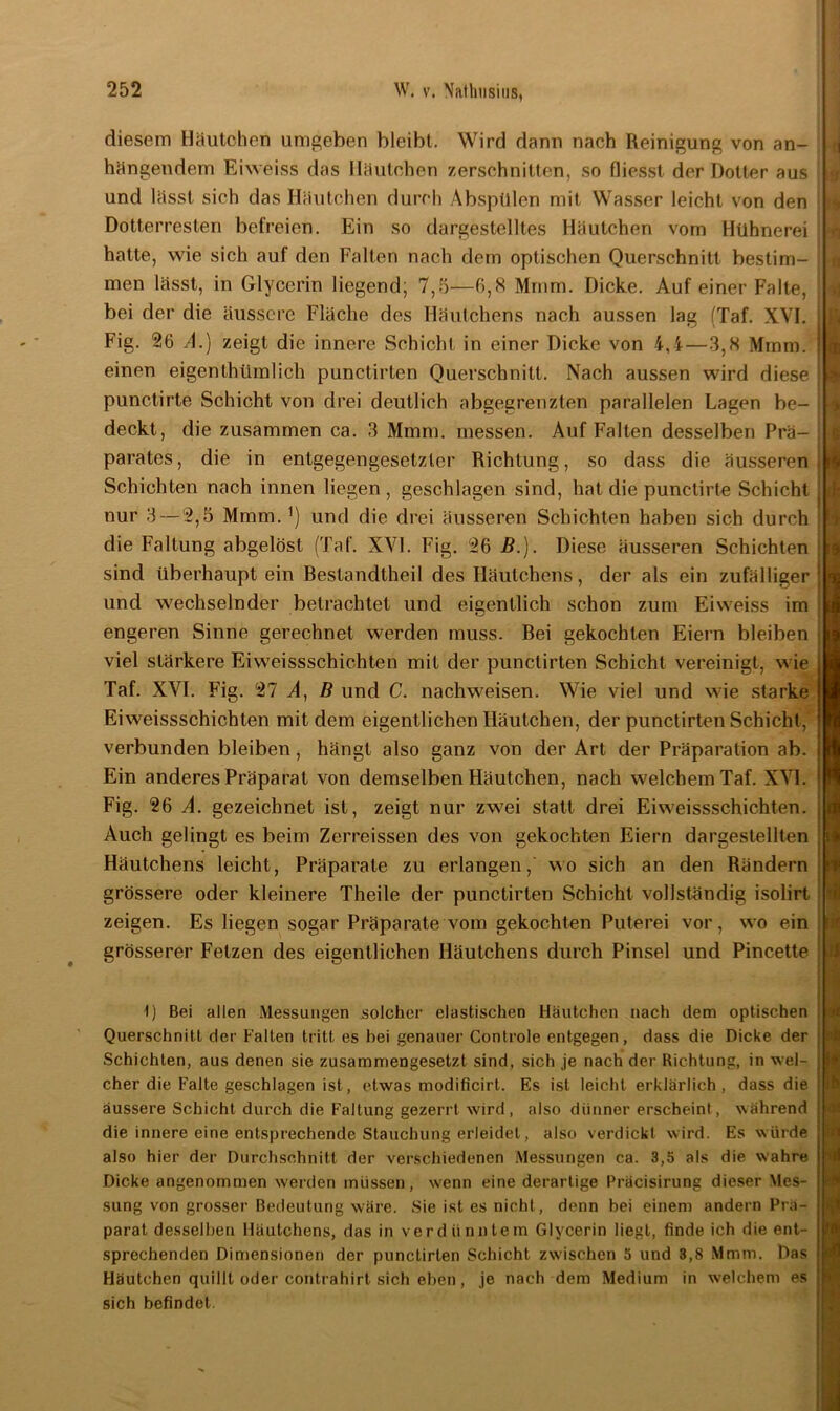 diesem Häutchen umgeben bleibt. Wird dann nach Reinigung von an- hängendem Eiweiss das Häutchen zerschnitten, so Giesst der Dotter aus und lässt sich das Häutchen durch Abspülen mit Wasser leicht von den Dotterresten befreien. Ein so dargestelltes Häutchen vom Hühnerei hatte, wie sich auf den Falten nach dem optischen Querschnitt bestim- men lässt, in Glycerin liegend; 7,5—6,8 Mrnrn. Dicke. Auf einer Falte, bei der die äussere Fläche des Häutchens nach aussen lag (Taf. XVI. Fig. 26 A.) zeigt die innere Schicht in einer Dicke von i,i—3,8 Mmm. einen eigentümlich punclirten Querschnitt. Nach aussen wird diese punctirte Schicht von drei deutlich abgegrenzten parallelen Lagen be- deckt, die zusammen ca. 3 Mmm. messen. Auf Falten desselben Prä- parates, die in entgegengesetzter Richtung, so dass die äusseren Schichten nach innen liegen, geschlagen sind, hat die punctirte Schicht nur 3 — 2,5 Mmm. ^ und die drei äusseren Schichten haben sich durch die Faltung abgelöst (Taf. XVI. Fig. 26 B.). Diese äusseren Schichten sind überhaupt ein Bestandteil des Häutchens, der als ein zufälliger und wechselnder betrachtet und eigentlich schon zum Eiweiss im engeren Sinne gerechnet werden muss. Bei gekochten Eiern bleiben viel stärkere Eiweissschichten mit der punclirten Schicht vereinigt, wie Taf. XVI. Fig. 27 A, B und C. nachweisen. Wie viel und wie starke Eiweissschichten mit dem eigentlichen Häutchen, der punctirten Schicht, verbunden bleiben, hängt also ganz von der Art der Präparation ab. Ein anderes Präparat von demselben Häutchen, nach welchem Taf. XVI. Fig. 26 A. gezeichnet ist, zeigt nur zwei statt drei Eiweissschichten. Auch gelingt es beim Zerreissen des von gekochten Eiern dargeslellten Häutchens leicht, Präparate zu erlangen, wo sich an den Rändern grössere oder kleinere Theile der punctirten Schicht vollständig isolirt zeigen. Es liegen sogar Präparate vom gekochten Puterei vor, wo ein grösserer Fetzen des eigentlichen Häutchens durch Pinsel und Pincette t) Bei allen Messungen solcher elastischen Häutchen nach dem optischen Querschnitt der Falten tritt es hei genauer Controle entgegen, dass die Dicke der Schichten, aus denen sie zusammengesetzt sind, sich je nach der Richtung, in wel- cher die Falte geschlagen ist, etwas modificirt. Es ist leicht erklärlich, dass die äussere Schicht durch die Faltung gezerrt wird, also dünner erscheint, während die innere eine entsprechende Stauchung erleidet, also verdickt w-ird. Es würde also hier der Durchschnitt der verschiedenen Messungen ca. 3,5 als die wahre Dicke angenommen werden müssen, wenn eine derartige Präcisirung dieser Mes- sung von grosser Bedeutung wäre. Sie ist es nicht, denn bei einem andern Prä- parat desselben Häutchens, das in verdünntem Glycerin liegt, finde ich die ent- sprechenden Dimensionen der punctirten Schicht zwischen 5 und 3,8 Mmm. Das Häutchen quillt oder contrahirt sich eben, je nach dem Medium in welchem es sich befindet. 't 19 ■ b n ’v1 tu