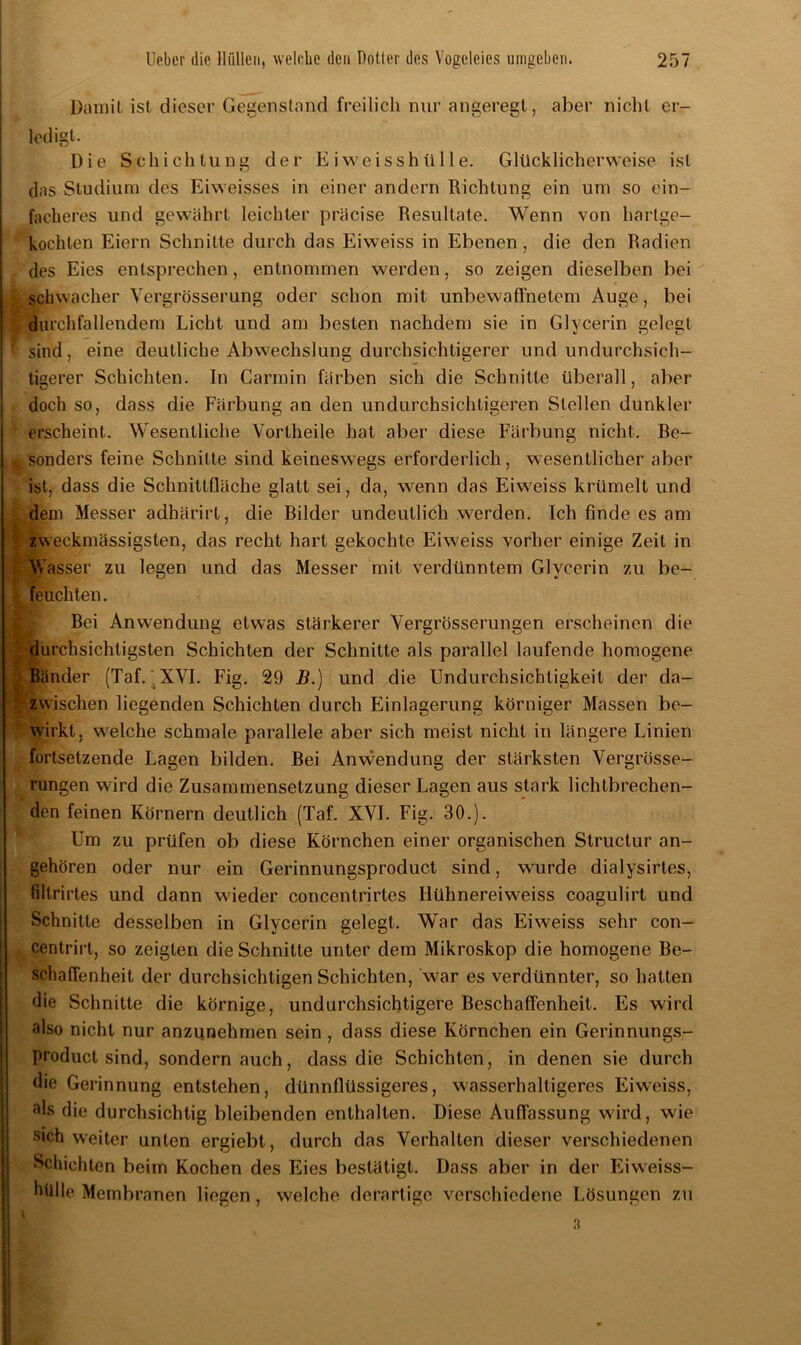 Damit ist dieser Gegenstand freilich nur angeregt, aber nicht er- ledigt. Die Schichtung der E i w e i s s h ü 11 e. Glücklicherweise ist das Studium des Eiweisses in einer andern Richtung ein um so ein- facheres und gewährt leichter präcise Resultate. Wenn von hartge- kochten Eiern Schnitte durch das Eiweiss in Ebenen, die den Radien des Eies entsprechen, entnommen werden, so zeigen dieselben bei schwacher Yergrösserung oder schon mit unbewaffnetem Auge, bei durchfallendem Licht und am besten nachdem sie in Glycerin gelegt ‘ sind, eine deutliche Abwechslung durchsichtigerer undundurchsich- tigerer Schichten. In Carmin färben sich die Schnitte überall, aber doch so, dass die Färbung an den undurchsichtigeren Stellen dunkler erscheint. Wesentliche Vortheile hat aber diese Färbung nicht. Be- sonders feine Schnitte sind keineswegs erforderlich, wesentlicher aber ist, dass die Schnittfläche glatt sei, da, wenn das Eiweiss krümelt und dem Messer adhärirt, die Bilder undeutlich werden. Ich finde es am zweckmässigsten, das recht hart gekochte Eiweiss vorher einige Zeit in Wasser zu legen und das Messer mit verdünntem Glycerin zu be- feuchten. Bei Anwendung etwas stärkerer Vergrösserungen erscheinen die durchsichtigsten Schichten der Schnitte als parallel laufende homogene Bänder (Taf. .XVI. Fig. 29 B.) und die Undurchsichtigkeit der da- zwischen liegenden Schichten durch Einlagerung körniger Massen be- wirkt, welche schmale parallele aber sich meist nicht in längere Linien fortsetzende Lagen bilden. Bei Anvvendung der stärksten Vergrösse- rungen wird die Zusammensetzung dieser Lagen aus stark lichtbrechen- den feinen Körnern deutlich (Taf. XVI. Fig. 30.). Um zu prüfen ob diese Körnchen einer organischen Struclur an- gehören oder nur ein Gerinnungsproduct sind, wurde dialysirtes, filtrirtes und dann wieder concentrirtes Hühnereiweiss coagulirt und Schnitte desselben in Glycerin gelegt. War das Eiweiss sehr con- centrirt, so zeigten die Schnitte unter dem Mikroskop die homogene Be- schaffenheit der durchsichtigen Schichten, war es verdünnter, so hatten die Schnitte die körnige, undurchsichtigere Beschaffenheit. Es wird also nicht nur anzunehmen sein , dass diese Körnchen ein Gerinnungs- product sind, sondern auch, dass die Schichten, in denen sie durch die Gerinnung entstehen, dünnflüssigeres, wasserhaltigeres Eiweiss, als die durchsichtig bleibenden enthalten. Diese Auflassung wird, wie sich weiter unten ergiebt, durch das Verhalten dieser verschiedenen Schichten beim Kochen des Eies bestätigt. Dass aber in der Eiweiss- hülle Membranen liegen , welche derartige verschiedene Lösungen zu 3