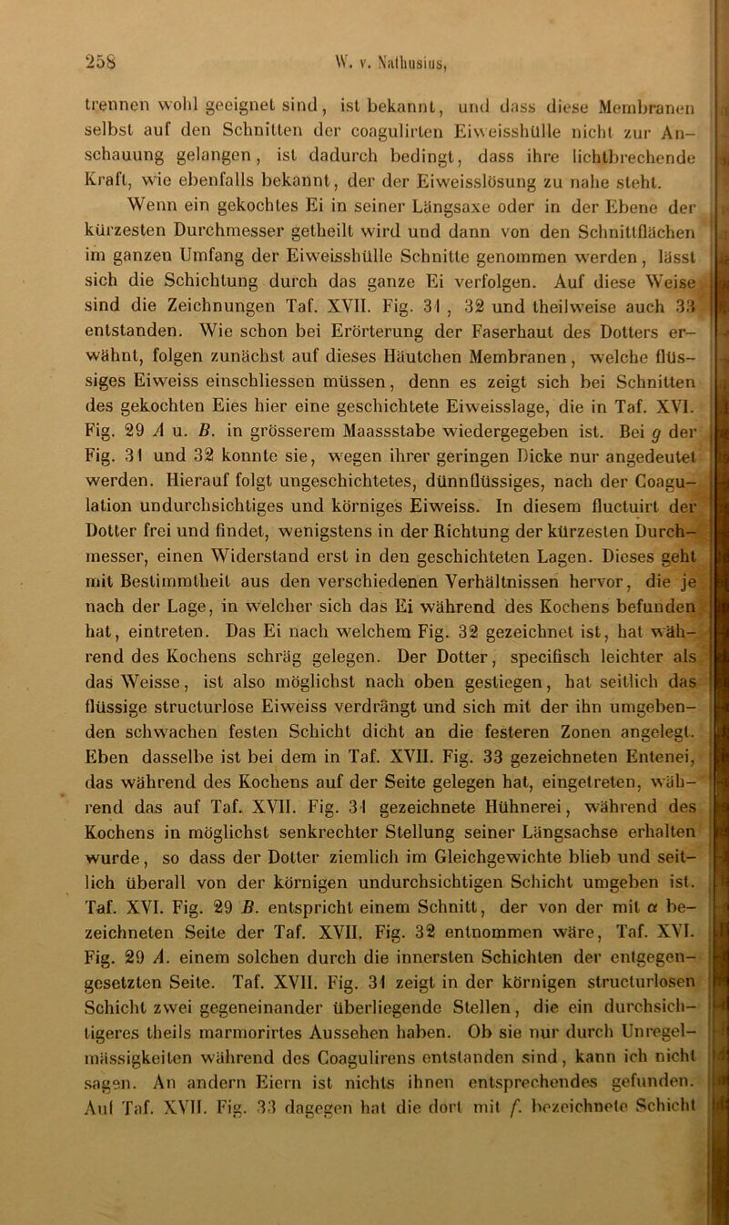 trennen wohl geeignet sind, ist bekannt, und dass diese Membranen selbst auf den Schnitten der coagulirten Eiweisshülle nicht zur An- schauung gelangen, ist dadurch bedingt, dass ihre lichtbrechende Kraft, wie ebenfalls bekannt, der der Eiweisslösung zu nahe steht. Wenn ein gekochtes Ei in seiner Längsaxe oder in der Ebene der kürzesten Durchmesser getheilt wird und dann von den Schnittflächen im ganzen Umfang der Eiweisshülle Schnitte genommen werden, lässt sich die Schichtung durch das ganze Ei verfolgen. Auf diese Weise sind die Zeichnungen Taf. XVII. Fig. 31 , 32 und theilweise auch 33 entstanden. Wie schon bei Erörterung der Faserhaut des Dotters er- wähnt, folgen zunächst auf dieses Häutchen Membranen, welche flüs- siges Eiweiss einschliessen müssen, denn es zeigt sich bei Schnitten des gekochten Eies hier eine geschichtete Eiweisslage, die in Taf. XVI. Fig. 29 A u. B. in grösserem Maassstabe wiedergegeben ist. Bei g der Fig. 31 und 32 konnte sie, w7egen ihrer geringen Dicke nur angedeutet werden. Hierauf folgt ungeschichtetes, dünnflüssiges, nach der Coagu- lation undurchsichtiges und körniges Eiweiss. In diesem fluctuirl der Dotter frei und findet, wenigstens in der Richtung der kürzesten Durch- messer, einen Widerstand erst in den geschichteten Lagen. Dieses geht mit Bestimmtheit aus den verschiedenen Verhältnissen hervor, die je nach der Lage, in welcher sich das Ei während des Kochens befunden hat, eintreten. Das Ei nach welchem Fig. 32 gezeichnet ist, hat wäh- rend des Kochens schräg gelegen. Der Dotter, specifisch leichter als das Weisse, ist also möglichst nach oben gestiegen, hat seitlich das flüssige structurlose Eiweiss verdrängt und sich mit der ihn umgeben- den schwachen festen Schicht dicht an die festeren Zonen angelegt. Eben dasselbe ist bei dem in Taf. XVII. Fig. 33 gezeichneten Entenei, das während des Kochens auf der Seite gelegen hat, eingetreten, wäh- rend das auf Taf. XVII. Fig. 31 gezeichnete Hühnerei, während des Kochens in möglichst senkrechter Stellung seiner Längsachse erhalten wurde, so dass der Dotter ziemlich im Gleichgewichte blieb und seit- lich überall von der körnigen undurchsichtigen Schicht umgeben ist. Taf. XVI. Fig. 29 B. entspricht einem Schnitt, der von der mit a be- zeichneten Seite der Taf. XVII. Fig. 32 entnommen wäre, Taf. XVI. Fig. 29 A. einem solchen durch die innersten Schichten der entgegen- gesetzten Seite. Taf. XVII. Fig. 31 zeigt in der körnigen structurlosen Schicht zwei gegeneinander überliegende Stellen, die ein durchsich- tigeres theils marmorirtes Aussehen haben. Ob sie nur durch Unregel- mässigkeiten während des Coagulirens entstanden sind, kann ich nicht sagen. An andern Eiern ist nichts ihnen entsprechendes gefunden. Aul Taf. XVII. Fig. 33 dagegen hat die dort mit f. bezeichnete Schicht