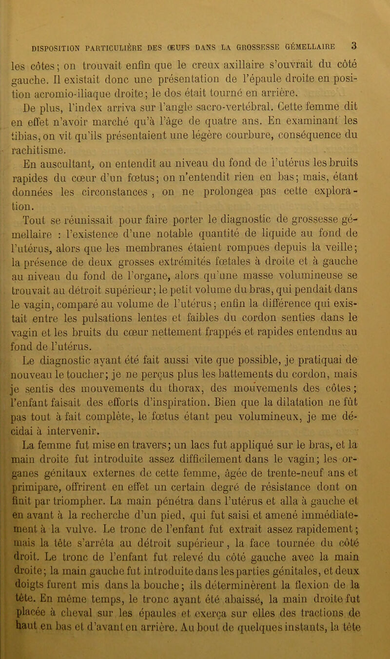 les côtes ; on trouvait enfin que le creux axillaire s’ouvrait du côté gauche, il existait donc une présentation de l’épaule droite en posi- tion acromio-iliaque droite; le dos était tourné en arrière. De plus, l’index arriva sur l’angle sacro-vertébral. Cette femme dit en effet n’avoir marché qu’à l’àge de quatre ans. En examinant les tibias, on vit qu’ils présentaient une légère courbure, conséquence du rachitisme. En auscultant, on entendit au niveau du fond de l’utérus les bruits rapides du cœur d’un fœtus; on n’entendit rien en bas; mais, étant données les circonstances , on ne prolongea pas cette explora- tion. Tout se réunissait pour faire porter le diagnostic de grossesse gé- mellaire : l’existence d’une notable quantité de liquide au fond de l’utérus, alors que les membranes étaient rompues depuis la veille; la présence de deux grosses extrémités fœtales à droite et à gauche au niveau du fond de l’organe, alors qu’une masse volumineuse se trouvait au détroit supérieur ; le petit volume du bras, qui pendait dans le vagin, comparé au volume de l’utérus; enfin la différence qui exis- tait entre les pulsations lentes et faibles du cordon senties dans le vagin et les bruits du cœur nettement frappés et rapides entendus au fond de l’utérus. Le diagnostic ayant été fait aussi vite que possible, je pratiquai de nouveau le toucher; je ne perçus plus les battements du cordon, mais je sentis des mouvements du thorax, des mouvements des côtes; l’enfant faisait des efforts d’inspiration. Bien que la dilatation ne fût pas tout à fait complète, le fœtus étant peu volumineux, je me dé- cidai à intervenir. La femme fut mise en travers; un lacs fut appliqué sur le bras, et la main droite fut introduite assez difficilement dans le vagin; les or- ganes génitaux externes de cette femme, âgée de trente-neuf ans et primipare, offrirent en effet un certain degré de résistance dont on finit par triompher. La main pénétra dans l’utérus et alla à gauche et en avant à la recherche d’un pied, qui fut saisi et amené immédiate- ment, à la vulve. Le tronc de l’enfant fut extrait assez rapidement ; mais la tête s’arrêta au détroit supérieur, la face tournée du côté droit. Le tronc de l’enfant fut relevé du côté gauche avec la main droite; la main gauche fut introduite dans les parties génitales, et deux doigts furent mis dans la bouche ; ils déterminèrent la flexion de la tête. En même temps, le tronc ayant été abaissé, la main droite fut placée à cheval sur les épaules et exerça sur elles des tractions de haut en bas et d’avant en arrière. Au bout de quelques instants, la tète