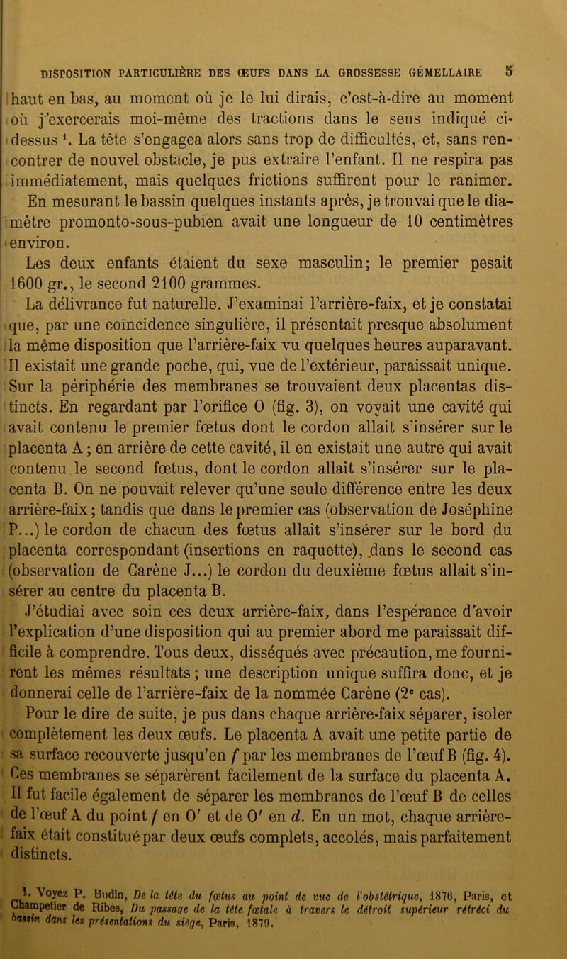 haut en bas, au moment où je le lui dirais, c’est-à-dire au moment où j'exercerais moi-même des tractions dans le sens indiqué ci- dessus *. La tête s’engagea alors sans trop de difficultés, et, sans ren- contrer de nouvel obstacle, je pus extraire l’enfant. Il ne respira pas immédiatement, mais quelques frictions suffirent pour le ranimer. En mesurant le bassin quelques instants après, je trouvai que le dia- mètre promonto-sous-pubien avait une longueur de 10 centimètres environ. Les deux enfants étaient du sexe masculin; le premier pesait 1600 gr., le second 2100 grammes. La délivrance fut naturelle. J’examinai l’arrière-faix, et je constatai que, par une coïncidence singulière, il présentait presque absolument la même disposition que l’arrière-faix vu quelques heures auparavant. Il existait une grande poche, qui, vue de l’extérieur, paraissait unique. Sur la périphérie des membranes se trouvaient deux placentas dis- tincts. En regardant par l’orifice O (fig. 3), on voyait une cavité qui avait contenu le premier fœtus dont le cordon allait s’insérer sur le placenta A; en arrière de cette cavité, il en existait une autre qui avait contenu le second fœtus, dont le cordon allait s’insérer sur le pla- centa B. On ne pouvait relever qu’une seule différence entre les deux arrière-faix; tandis que dans le premier cas (observation de Joséphine P...) le cordon de chacun des fœtus allait s’insérer sur le bord du placenta correspondant (insertions en raquette), dans le second cas (observation de Carène J...) le cordon du deuxième fœtus allait s’in- sérer au centre du placenta B. J’étudiai avec soin ces deux arrière-faix, dans l’espérance d’avoir l’explication d’une disposition qui au premier abord me paraissait dif- ficile à comprendre. Tous deux, disséqués avec précaution, me fourni- rent les mêmes résultats ; une description unique suffira donc, et je donnerai celle de l’arrière-faix de la nommée Carène (2e cas). Pour le dire de suite, je pus dans chaque arrière-faix séparer, isoler complètement les deux œufs. Le placenta A avait une petite partie de sa surface recouverte jusqu’en f par les membranes de l’œuf B (fig. 4). Ces membranes se séparèrent facilement de la surface du placenta A. Il fut facile également de séparer les membranes de l’œuf B de celles de l’œuf A du point f en O' et de O' en d. En un mot, chaque arrière- faix était constitué par deux œufs complets, accolés, mais parfaitement distincts. J• Voyez P. Bodin, De la tête du fœtus au point de vue de l'obstétrique, 1876, Paris, et Lhampetier de Ribes, Du passage de la tète fœtale à travers le détroit supérieur rétréci du namn dans les présentations du siège, Paris, 1879.