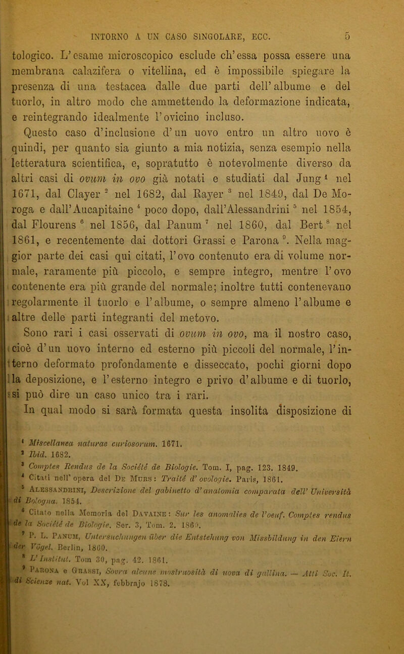 tologico. L’esame microscopico esclude eh’essa possa essere una membrana calazifera o vitellina, ed è impossibile spiegare la presenza di una testacea dalle due parti dell’ albume e del tuorlo, in altro modo che ammettendo la deformazione indicata, e reintegrando idealmente l’ovicino incluso. Questo caso d’inclusione d’un uovo entro un altro uovo è quindi, per quanto sia giunto a mia notizia, senza esempio nella letteratura scientifica, e, sopratutto è notevolmente diverso da altri casi di ovum in ovo già notati e studiati dal Jung 1 nel 1671, dal Clayer 2 nel 1682, dal Rayer 3 nel 1849, dal De Mo- roga e dall’Aucapitaine 4 poco dopo, dall’Alessandrini5 nel 1854, dal Flourens 6 nel 1856, dal Panum 7 nel 1860, dal Bert8 nel 1861, e recentemente dai dottori Grassi e Parona9. Nella mag- gior parte dei casi qui citati, l’ovo contenuto era di volume nor- male, raramente più piccolo, e sempre integro, mentre l’ovo : contenente era più grande del normale; inoltre tutti contenevano regolarmente il tuorlo e l’albume, o sempre almeno l’albume e altre delle parti integranti del metovo. Sono rari i casi osservati di ovum in ovo, ma il nostro caso, cioè d’un uovo interno ed esterno più piccoli del normale, Y in- Ìt terno deformato profondamente e disseccato, pochi giorni dopo Aa deposizione, e l’esterno integro e privo d’albume e di tuorlo, ^ si può dire un caso unico tra i rari. In qual modo si sarà formata questa insolita disposizione di 1 Miscellanea naturae curìosorum. 1671. J Ibid. 1682. 3 Comptes Jìendus de la Société de Biologie. Tom. I, pag. 123. 1849. 4 Citati nell’opera del De Mure: Traiti d’ ovólogie. Paris, 1861. 5 Alessandrini, Descrizione del gabinetto d’anatomia comparata dell’ Università I di Bologna. 1854. Citato nella Memoria del Davaine : Sur les anomalies de l’oeitf. Comptes rendits | de la Société de Biologie. Sor. 3, Tom. 2. 186 \ 7 P. L. Panum, Untersuchnngen iiber die Entstehung von Missbildung in den Eiern I der ViJgel. Borlin, 1860. * L’Insti tilt. Tom 30, pag. 42. 1861. Parona e Orassi, Sovra alcune mostruosità di uova di gallina. — Atti Soc. It. | di Scienze nat. Voi XX, febbrnjo 1S78.