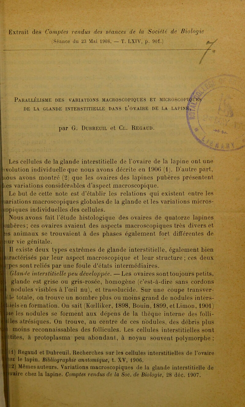 Extrait des Comptes rendus des séances de la Société de Biologie (Séance du 23 Mai 1908. — T. LX1V, p. 901.) Parallélisme des variations macroscopiques et microscopiques * * DE LA GLANDE INTERSTITIELLE DANS L’OVAIRE DE LA LAPINE, te'-*- par G. Dubreuil et Cl. Regaud. Les cellules de la glande interstitielle de l'ovaire de la lapine ont une volution individuelle que nous avons décrite en 1906 (1). D’autre part, tous avons montré (2) que les ovaires des lapines pubères présentent es variations considérables d’aspect macroscopique. Le but de cette note est d’établir les relations qui existent entre les ariations macroscopiques globales de la glande et les variations micros- copiques individuelles des cellules. Nous avons fait l’étude histologique des ovaires de quatorze lapines tubères; ces ovaires avaient des aspects macroscopiques très divers et j.s animaux se trouvaient à des phases également fort différentes de ur vie génitale. Il existe deux types extrêmes de glande interstitielle, également bien ■.ractérisés par leur aspect macroscopique et leur structure; ces deux pes sont reliés par une foule d’états intermédiaires. Glande interstitielle peu développée. — Les ovaires sont toujours petits, glande est grise ou gris-rosée, homogène (c’est-à-dire sans cordons nodules visibles à l’œil nu), et translucide. Sur une coupe transver- totale, on trouve un nombre plus ou moins grand de nodules inters- iels en formation. On sait (Kœlliker, 1898, Bouin, 1899, et Limon. 1901) ie les nodules se forment aux dépens de la thèque interne des folli- les atrésiques. On trouve, au centre de ces nodules, des débris plus moins reconnaissables des follicules. Les cellules interstitielles sont tiles, à protoplasma peu abondant, à noyau souvent polymorphe ; '!) Regaud et Dubreuil. Recherches sur les cellules interstitielles de l’ovaire az le lapin. Bibliographie anatomique, t. XV, 1906. 2) Mêmes auteurs. Variations macroscopiques de la glande interstitielle de vaire chez la lapine. Comptes rendus de la Soc. de Biologie, 28 déc. 1907.