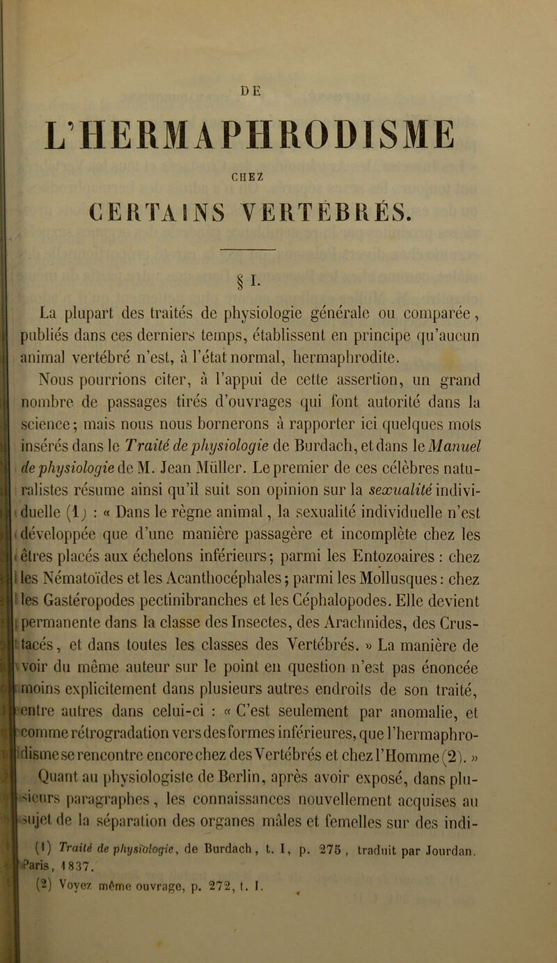 DE L’HERMAPHRODISME CHEZ CERTAINS VERTEBRES. § i- La plupart des traités de physiologie générale ou comparée, publiés dans ees derniers temps, établissent en principe qu’aucun animal vertébré n’est, à l’état normal, hermaphrodite. Nous pourrions citer, à l’appui de cette assertion, un grand nombre de passages tirés d’ouvrages qui font autorité dans la science; mais nous nous bornerons à rapporter ici quelques mots insérés dans le Traité de physiologie de Burdach, et dans \e Manuel de physiologie dcM. Jean Müller. Le premier de ces célèbres natu- ralistes résume ainsi qu’il suit son opinion sur la sexualité indivi- duelle (1 ) : « Dans le règne animal, la sexualité individuelle n’est développée que d’une manière passagère et incomplète chez les êtres placés aux échelons inférieurs; parmi les Entozoaires : chez i les Nématoïdes et les Acanthocéphales ; parmi les Mollusques : chez les Gastéropodes pectinibranches et les Céphalopodes. Elle devient permanente dans la classe des Insectes, des Arachnides, des Crus- tacés , et dans toutes les classes des Vertébrés. » La manière de voir du même auteur sur le point en question n’est pas énoncée moins explicitement dans plusieurs autres endroils de son traité, entre autres dans celui-ci : « C’est seulement par anomalie, et comme rétrogradation vers des formes inférieures, que l’hermaphro- disme se rencontre encorechez desVertébrés et chez l’Homme (2). » Quant, au physiologiste de Berlin, après avoir exposé, dans plu- sieurs paragraphes, les connaissances nouvellement acquises au sujet de la séparation des organes mâles et femelles sur des indi- (1) Trailé de physiologie, de Burdach, t. I, p. 275 , traduit par Jourdan. Paris, 1837. (2) Voyez même ouvrage, p. 272, t. I.