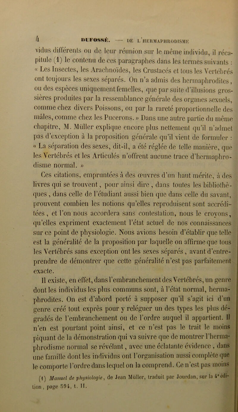 vidns différents ou de leur réunion sur le même individu, il réca- pitule (1) le contenu de ces paragraphes dans les termes suivants : « Les Insectes, les Arachnoïdes, les Crustacés et tous les Vertébrés ont toujours les sexes séparés. On n’a admis des hermaphrodites, ou des espèces uniquement femelles, que par suite d’illusions gros- sières produites par la ressemblance générale des organes sexuels, comme chez divers Poissons, ou par la rareté proportionnelle des mâles, comme chez les Pucerons. » Dans une autre partie du même chapitre, M. Müller explique encore plus nettement qu’il n’admet pas d’exception à la proposition générale qu’il vient de formuler : « La séparation des sexes, dit-il, a été réglée de telle manière, que les Vertébrés et les Articulés n’offrent aucune trace d’hermaphro- disme normal. » Ces citations, empruntées à des œuvres d’un haut mérite, à des livres qui se trouvent, pour ainsi dire , dans toutes les bibliothè- ques , dans celle de l’étudiant aussi bien que dans celle du savant, prouvent combien les notions qu’elles reproduisent sont accrédi- tées , et l’on nous accordera sans contestation, nous le croyons, quelles expriment exactement l’état actuel de nos connaissances sur ce point de physiologie. Nous avions besoin d’établir que telle est la généralité de la proposition par laquelle on affirme que tous les Vertébrés sans exception ont les sexes séparés, avant d’entre- prendre de démontrer que cette généralité n’est pas parfaitement exacte. Il existe, en effet, dans l’embranchement des Vertébrés, un genre dont les individus les plus communs sont, à l’état normal, herma- phrodites. On est d’abord porté à supposer qu’il s’agit ici d’un genre créé tout exprès pour y reléguer un des types les plus dé- gradés de l’embranchement ou de l’ordre auquel il appartient. Il n’en est pourtant point ainsi, et ce n’est pas le trait le moins piquant de la démonstration qui va suivre que de montrer l’herma- phrodisme normal se révélant, avec une éclatante évidence , dans une famille dont les individus ont l’organisation aussi complète que le comporte l’ordre dans lequel on la comprend. Ce n’est pas moins (1) Manuel de physiologie, de Jean Müller, traduit par Jourdan, sur la 4* édi- tion , page 894, t. H.