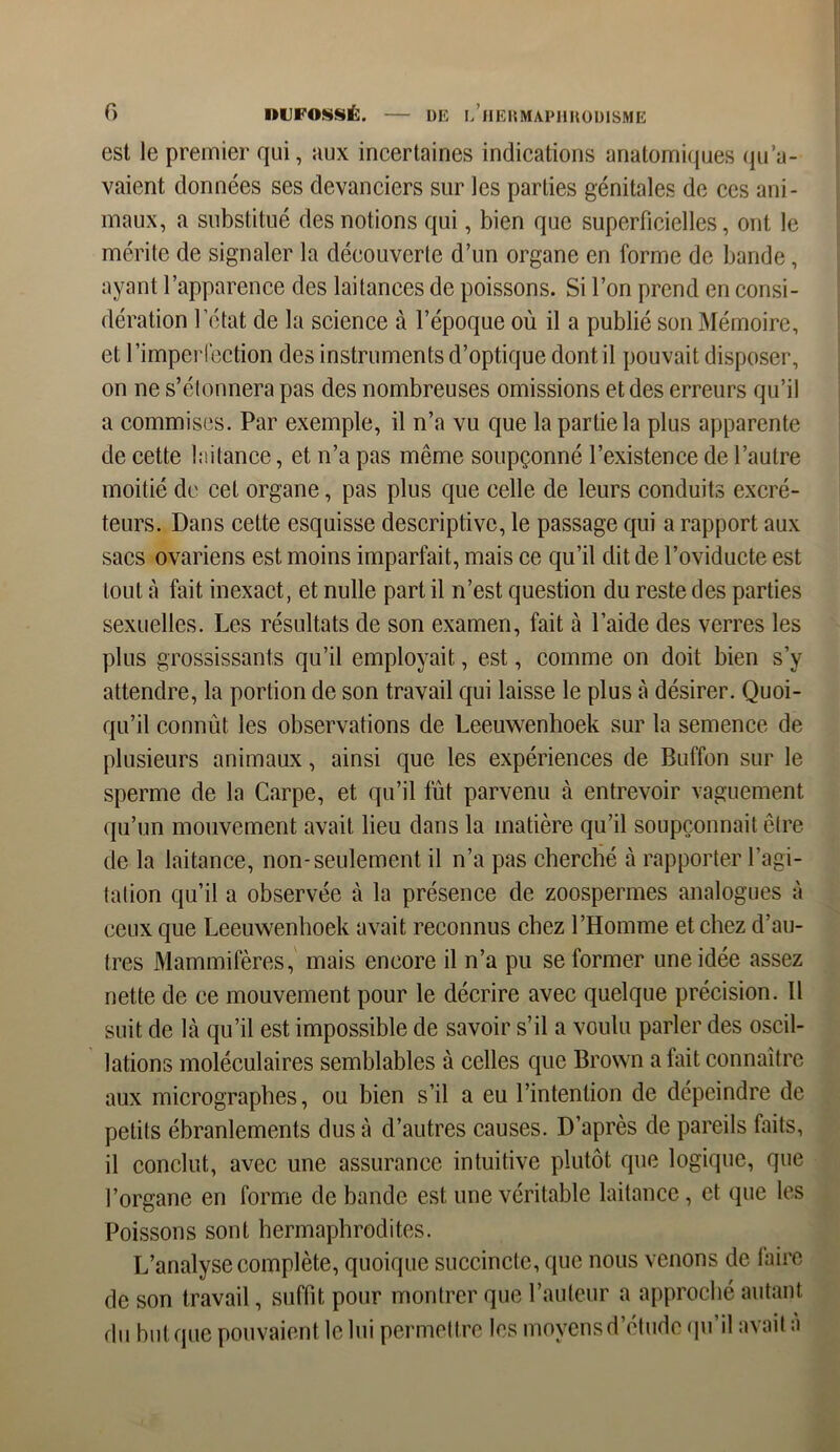 est le premier qui, aux incertaines indications anatomiques qu’a- vaient données ses devanciers sur les parties génitales de ces ani- maux, a substitué des notions qui, bien que superficielles, ont le mérite de signaler la découverte d’un organe en forme de bande, ayant l’apparence des laitances de poissons. Si l’on prend en consi- dération l’état de la science à l’époque où il a publié son Mémoire, et l’imper!ection des instruments d’optique dont il pouvait disposer, on ne s’étonnera pas des nombreuses omissions et des erreurs qu’il a commises. Par exemple, il n’a vu que la partie la plus apparente de cette laitance, et n’a pas même soupçonné l’existence de l’autre moitié de cet organe, pas plus que celle de leurs conduits excré- teurs. Dans cette esquisse descriptive, le passage qui a rapport aux sacs ovariens est moins imparfait, mais ce qu’il dit de l’oviducte est tout à fait inexact, et nulle part il n’est question du reste des parties sexuelles. Les résultats de son examen, fait à l’aide des verres les plus grossissants qu’il employait, est, comme on doit bien s’y attendre, la portion de son travail qui laisse le plus à désirer. Quoi- qu’il connût les observations de Leeuwenhoek sur la semence de plusieurs animaux, ainsi que les expériences de Buffon sur le sperme de la Carpe, et qu’il fût parvenu à entrevoir vaguement qu’un mouvement avait lieu dans la matière qu’il soupçonnait être de la laitance, non-seulement il n’a pas cherché à rapporter l’agi- tation qu’il a observée à la présence de zoospermes analogues à ceux que Leeuwenhoek avait, reconnus chez l’Homme et chez d’au- tres Mammifères, mais encore il n’a pu se former une idée assez nette de ce mouvement pour le décrire avec quelque précision. 11 suit de là qu’il est impossible de savoir s’il a voulu parler des oscil- lations moléculaires semblables à celles que Brown a fait connaître aux micrographes, ou bien s’il a eu l’intention de dépeindre de petits ébranlements dus à d’autres causes. D’après de pareils faits, il conclut, avec une assurance intuitive plutôt que logique, que l’organe en forme débandé est une véritable laitance, et que les Poissons sont hermaphrodites. L’analyse complète, quoique succincte, que nous venons de faire de son travail, suffit pour montrer que l’auteur a approché autant du but que pouvaient le lui permettre les moyens d’étude qu’il avait a