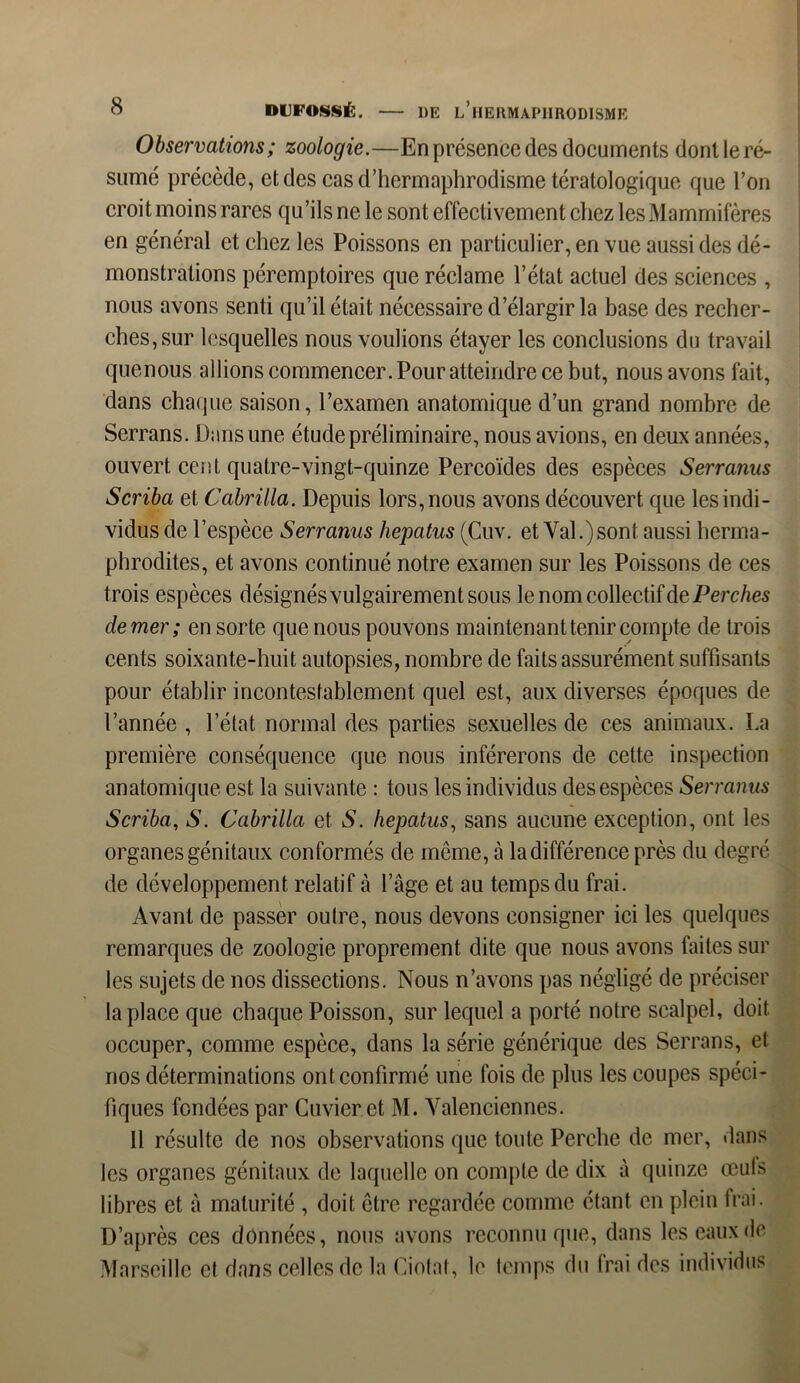 Observations; zoologie.—En présence des documents dont le ré- sumé précède, et des cas d’hermaphrodisme tératologique que l’on croit moins rares qu’ils ne le sont effectivement chez les Mammifères en général et chez les Poissons en particulier, en vue aussi des dé- monstrations péremptoires que réclame l’état actuel des sciences , nous avons senti qu’il était nécessaire d’élargir la base des recher- ches, sur lesquelles nous voulions étayer les conclusions du travail quenous allions commencer. Pour atteindre ce but, nous avons fait, dans chaque saison, l’examen anatomique d’un grand nombre de Serrans. Dans une étude préliminaire, nous avions, en deux années, ouvert cent quatre-vingt-quinze Percoïdes des espèces Serranus Scriba et Cabrilla. Depuis lors, nous avons découvert que les indi- vidus de l’espèce Serranus hepatus (Cuv. et Val.)sont aussi herma- phrodites, et avons continué notre examen sur les Poissons de ces trois espèces désignés vulgairement sous le nom collectif de Perches de mer ; en sorte que nous pouvons maintenant tenir compte de trois cents soixante-huit autopsies, nombre de faits assurément suffisants pour établir incontestablement quel est, aux diverses époques de l’année , l’état, normal des parties sexuelles de ces animaux. La première conséquence que nous inférerons de cette inspection anatomique est la suivante : tous les individus des espèces Serranus Scriba, S. Cabrilla et S. hepatus, sans aucune exception, ont les organes génitaux conformés de même, à la différence près du degré de développement relatif à l’âge et au temps du frai. Avant de passer outre, nous devons consigner ici les quelques remarques de zoologie proprement dite que nous avons faites sur les sujets de nos dissections. Nous n’avons pas négligé de préciser la place que chaque Poisson, sur lequel a porté notre scalpel, doit occuper, comme espèce, dans la série générique des Serrans, et nos déterminations ont confirmé une fois de plus les coupes spéci- fiques fondées par Cuvier et M. Valenciennes. 11 résulte de nos observations que toute Perche de mer, dans les organes génitaux de laquelle on compte de dix à quinze œuls libres et à maturité , doit être regardée comme étant, en plein frai. D’après ces données, nous avons reconnu que, dans les eaux de Marseille et dans celles de la Ciotat, le temps du frai des individus