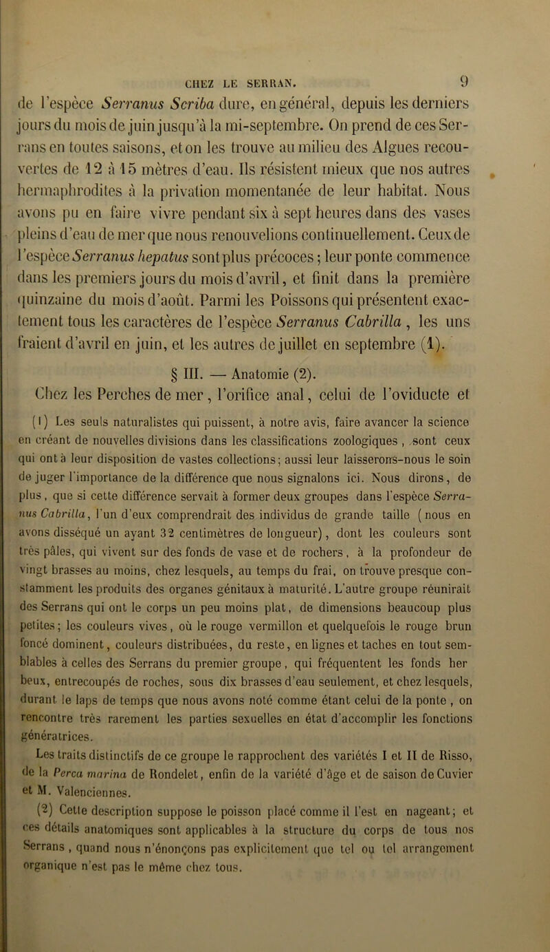 de l’espèce Serranus Scriba dure, en général, depuis les derniers jours du mois de juin jusqu’à la mi-septembre. On prend de ces Ser- rans en toutes saisons, et on les trouve au milieu des Algues recou- vertes de 12 à 15 mètres d’eau. Ils résistent mieux que nos autres hermaphrodites à la privation momentanée de leur habitat. Nous avons pu en faire vivre pendant six à sept heures dans des vases pleins d’eau de mer que nous renouvelions continuellement. Ceux de 1 espèce Serranus hepatus sont plus précoces ; leur ponte commence dans les premiers jours du mois d’avril, et finit dans la première quinzaine du mois d’août. Parmi les Poissons qui présentent exac- tement tous les caractères de l’espèce Serranus Cabrilla , les uns Iraient d’avril en juin, et les autres de juillet en septembre (1). § III. — Anatomie (2). Chez les Perches de mer, l’orifice anal, celui de l’oviducte et (l) Les seuls naturalistes qui puissent, à notre avis, faire avancer la science en créant de nouvelles divisions dans les classifications zoologiques , .sont ceux qui ont à leur disposition de vastes collections; aussi leur laisseroirs-nous le soin déjuger l'importance de la différence que nous signalons ici. Nous dirons, de plus , que si cette différence servait à former deux groupes dans l'espèce Serra- nus Cabrilla, l'un d’eux comprendrait des individus de grande taille (nous en avons disséqué un ayant 32 centimètres de longueur), dont les couleurs sont très pâles, qui vivent sur des fonds de vase et de rochers , à la profondeur de vingt brasses au moins, chez lesquels, au temps du frai, on trouve presque con- stamment les produits des organes génitaux à maturité. L’autre groupe réunirait des Serrans qui ont le corps un peu moins plat, de dimensions beaucoup plus petites; les couleurs vives, où le rouge vermillon et quelquefois le rouge brun foncé dominent, couleurs distribuées, du reste, en lignes et taches en tout sem- blables à celles des Serrans du premier groupe, qui fréquentent les fonds her Ibeux, entrecoupés de roches, sous dix brasses d’eau seulement, et chez lesquels, durant le laps de temps que nous avons noté comme étant celui de la ponLe , on rencontre très rarement les parties sexuelles en état d’accomplir les fonctions génératrices. Les traits distinctifs de ce groupe le rapprochent des variétés I et II de Risso, de la Perça marina de Rondelet, enfin de la variété d’âge et de saison de Cuvier et M. Valenciennes. fô) Cette description suppose le poisson placé comme il l’est en nageant; et ces détails anatomiques sont applicables à la structure du corps de tous nos Serrans , quand nous n’énonçons pas explicitement que tel ou loi arrangement organique n’est pas le même chez tous.