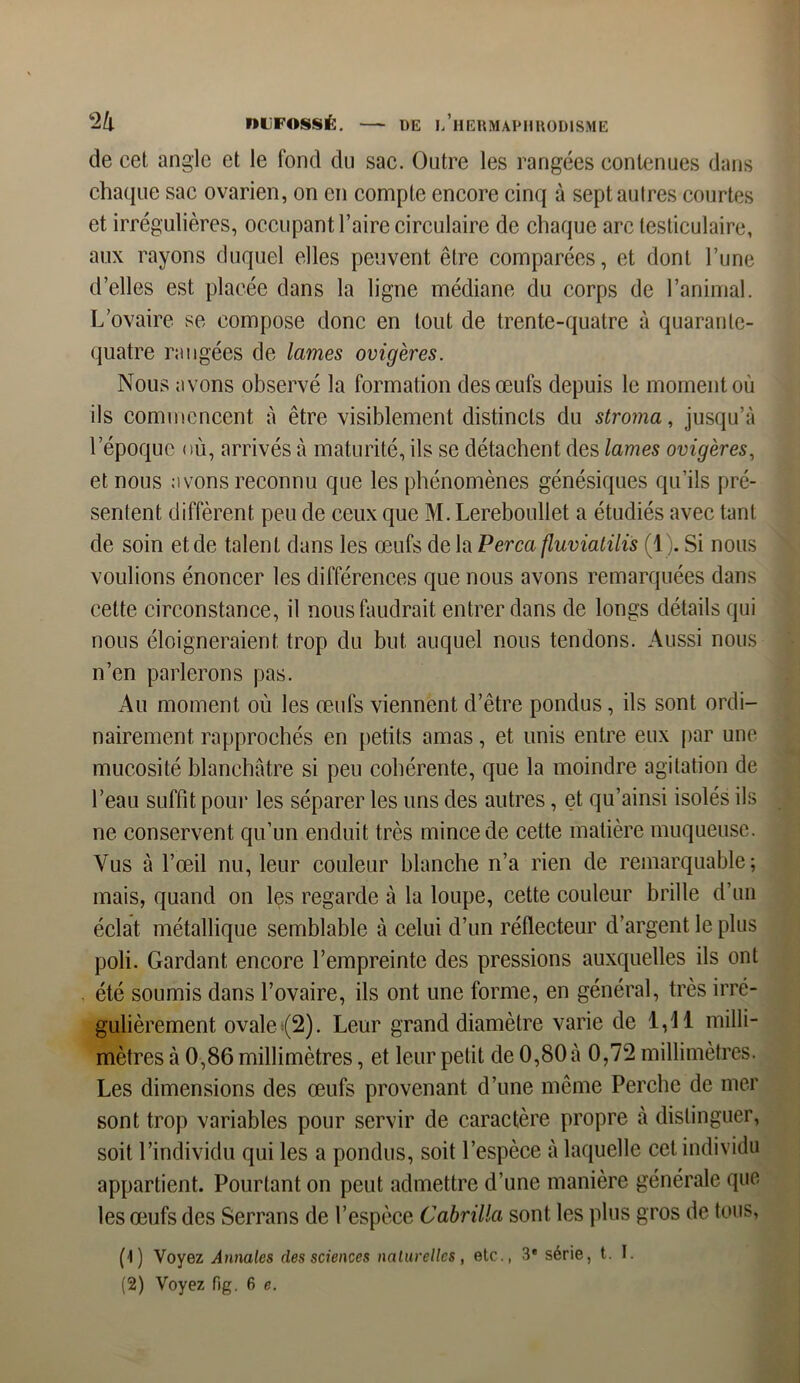 de cet angle et le fond du sac. Outre les rangées contenues dans chaque sac ovarien, on en compte encore cinq à septaulres courtes et irrégulières, occupant l’aire circulaire de chaque arc testiculaire, aux rayons duquel elles peuvent être comparées, et dont l’une d’elles est placée dans la ligne médiane du corps de l’animal. L’ovaire se compose donc en tout de trente-quatre à quarante- quatre rangées de lames ovigères. Nous avons observé la formation des œufs depuis le moment où ils commencent à être visiblement distincts du stroma, jusqu’à l’époque où, arrivés à maturité, ils se détachent des lames ovigères, et nous avons reconnu que les phénomènes génésiques qu’ils pré- sentent diffèrent peu de ceux que M. Lereboullet a étudiés avec tant de soin et de talent dans les œufs de la Perça fluviatilis (1). Si nous voulions énoncer les différences que nous avons remarquées dans cette circonstance, il nous faudrait entrer dans de longs détails qui nous éloigneraient trop du but auquel nous tendons. Aussi nous n’en parlerons pas. Au moment où les œufs viennent d’être pondus, ils sont ordi- nairement rapprochés en petits amas, et unis entre eux par une mucosité blanchâtre si peu cohérente, que la moindre agitation de l’eau suffit pour les séparer les uns des autres, et qu’ainsi isolés ils ne conservent qu’un enduit très mince de cette matière muqueuse. Vus à l’œil nu, leur couleur blanche n’a rien de remarquable; mais, quand on les regarde à la loupe, cette couleur brille d’un éclat métallique semblable à celui d’un réflecteur d’argent le plus poli. Gardant encore l’empreinte des pressions auxquelles ils ont été soumis dans l’ovaire, ils ont une forme, en général, très irré- gulièrement ovale (2). Leur grand diamètre varie de 1,11 milli- mètres à 0,86 millimètres, et leur petit de 0,80 à 0,72 millimètres. Les dimensions des œufs provenant d’une même Perche de mer sont trop variables pour servir de caractère propre à distinguer, soit l’individu qui les a pondus, soit l’espèce à laquelle cet individu appartient. Pourtant on peut admettre d’une manière générale que les œufs des Serrans de l’espèce Cabrilla sont les plus gros de tous, (1) Voyez Annales des sciences naturelles, etc., 3* série, t. I.