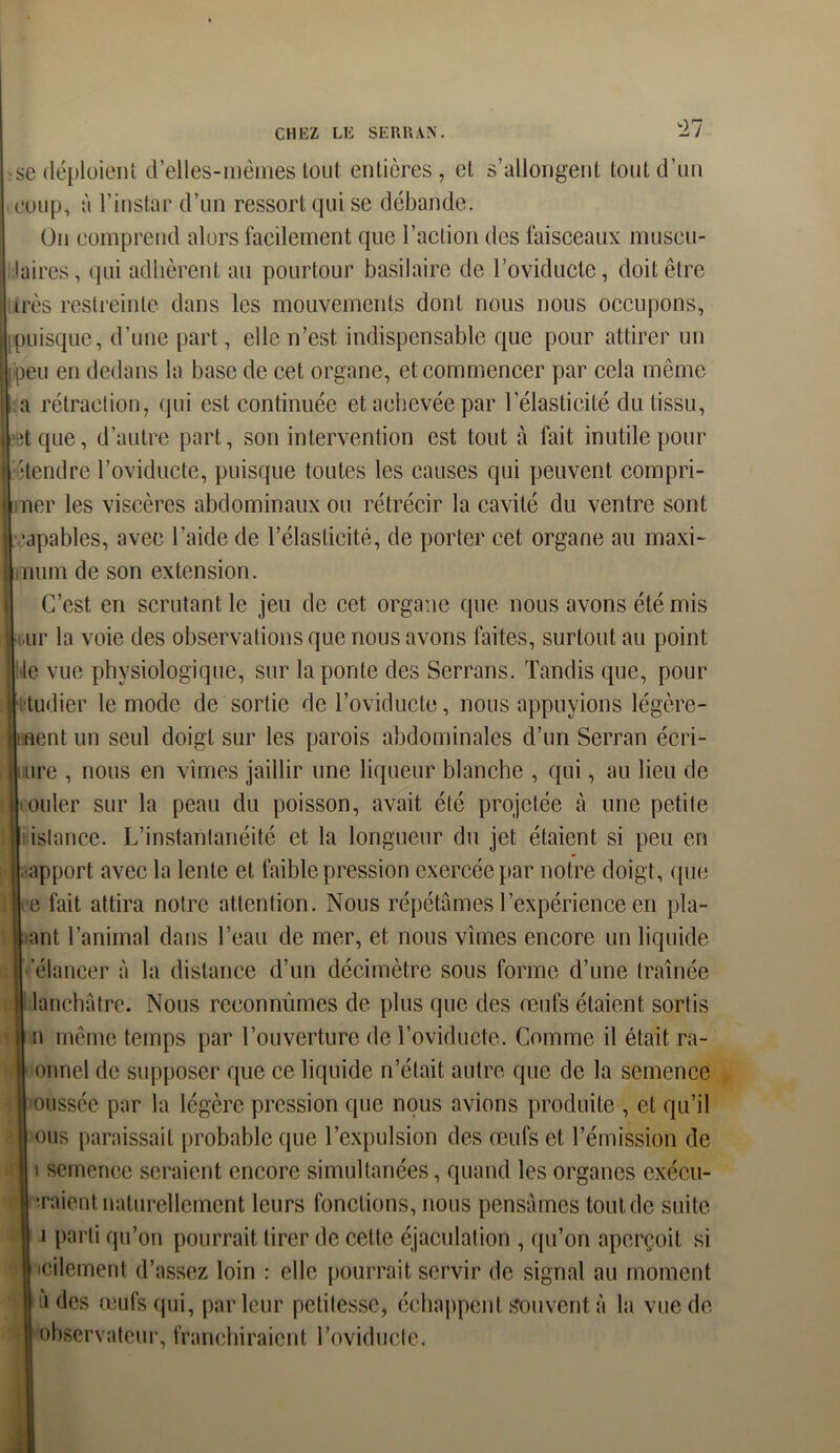 se déploient d’elles-mèmes tout entières , et s’allongent tout d’un coup, à l’instar d’un ressort qui se débande. On comprend alors facilement que l’action des faisceaux museu- aires, qui adhèrent au pourtour basilaire de l’oviducte, doit être rès restreinte dans les mouvements dont nous nous occupons, puisque, d’une part, elle n’est, indispensable que pour attirer un )eu en dedans la base de cet organe, et commencer par cela même a rétraction, qui est continuée et achevée par l’élasticité du tissu, îtque, d’autre part, son intervention est tout à fait inutile pour •tendre l’oviducte, puisque toutes les causes qui peuvent compri- ner les viscères abdominaux ou rétrécir la cavité du ventre sont capables, avec l’aide de l’élasticité, de porter cet organe au maxi- num de son extension. C’est en scrutant le jeu de cet organe que nous avons été mis nr la voie des observations que nous avons faites, surtout au point le vue physiologique, sur la ponte des Serrans. Tandis que, pour i tudier le mode de sortie de l’oviducte, nous appuyions légère- nent un seul doigt sur les parois abdominales d’un Serran écri- mre , nous en vîmes jaillir une liqueur blanche , qui, au lieu de iouler sur la peau du poisson, avait été projetée à une petite islance. L’instantanéité et la longueur du jet étaient si peu en apport avec la lente et faible pression exercée par notre doigt, que |-e fait attira notre attention. Nous répétâmes l’expérience en pla- ant l’animal dans l’eau de mer, et nous vîmes encore un liquide 'élancer à la distance d’un décimètre sous forme d’une traînée lanchatre. Nous reconnûmes de plus que des œufs étaient sortis n même temps par l’ouverture de l’oviducte. Comme il était ra- onnel de supposer que ce liquide n’était autre que de la semence oussée par la légère pression que nous avions produite , et qu’il ous paraissait probable que l’expulsion des œufs et l’émission de i semence seraient encore simultanées, quand les organes exécu- taient naturellement leurs fonctions, nous pensâmes tout de suite i parti qu’on pourrait tirer de celte éjaculation , qu’on aperçoit si icilement d’assez loin : elle pourrait servir de signal au moment è des œufs qui, parleur petitesse, échappent Souvent à la vue de observateur, franchiraient l’oviducte.