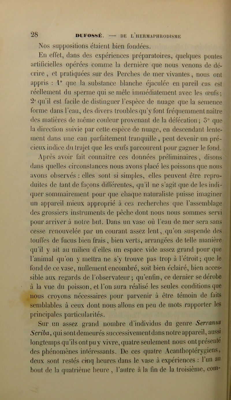 DE L HERMAPHRODISME Nos suppositions étaient bien fondées. En effet, dans des expériences préparatoires, quelques pontes artificielles opérées comme la dernière que nous venons de dé- crire , et pratiquées sur des Perches de mer vivantes, nous ont appris : 1° que la substance blanche éjaculée en pareil cas est réellement du sperme qui se mêle immédiatement avec les œufs; 2° qu’il est facile de distinguer l’espèce de nuage que la semence forme dans l’eau, des divers troubles qu’y font fréquemment naître des matières de même couleur provenant de la défécation; 3° que la direction suivie par cette espèce de nuage, en descendant lente- ment dans une eau parfaitement tranquille , peut devenir un pré- cieux indice du trajet que les œufs parcourent pour gagner le fond. Après avoir fait connaître ces données préliminaires, disons dans quelles circonstances nous avons placé les poissons que nous avons observés : elles sont si simples, elles peuvent être repro- duites de tant de façons différentes, qu’il ne s’agit que de les indi- quer sommairement pour que chaque naturaliste puisse imaginer un appareil mieux approprié à ces recherches que l’assemblage des grossiers instruments de pêche dont nous nous sommes servi pour arriver à notre but. Dans un vase où l’eau de mer sera sans cesse renouvelée par un courant assez lent,.qu’on suspende des touffes de fucus bien frais, bien verts, arrangées de telle manière qu’il y ait au milieu d’elles un espace vide assez grand pour que l’animal qu’on y mettra ne s’y trouve pas trop à l’étroit; que le fond de ce vase, nullement encombré, soit bien éclairé, bien acces- sible aux regards de l'observateur; qu’enfin, ce dernier se dérobe à la vue du poisson, et l’on aura réalisé les seules conditions que nous croyons nécessaires pour parvenir à être témoin de laits semblables à ceux dont nous allons en peu de mots rapporter les principales particularités. Sur un assez grand nombre d’individus du genre Serranus Scriba, qui sontdemeurés successivement dans notre appareil, aussi longtemps qu’ils ont pu y vivre, quatre seulement nous ont présente des phénomènes intéressants. De ces quatre Acanthoptérygiens, deux sont restés cinq heures dans le vase à expériences : l’un au bout de la quatrième heure , l’autre à la fin de la troisième, corn*