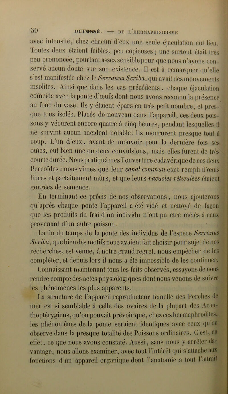 avec intensité, chez chacun d’eux une seule éjaculation eut lieu. Toutes deux étaient faibles, peu copieuses ; une surtout était très peu prononcée, pourtant assez sensible pour que nous n’ayons con - servé aucun doute sur son existence. 11 est à remarquer qu’elle s’est manifestée chez 1 e Serranus Scriba, qui avait des mouvements insolites. Ainsi que dans les cas précédents , chaque éjaculation coïncida avec la ponte d’œufs dont nous avons reconnu la présence au fond du vase. Ils y étaient épars en très petit nombre, et pres- que tous isolés. Placés de nouveau dans l’appareil, ces deux pois- sons y vécurent encore quatre à cinq heures, pendant lesquelles il ne survint aucun incident notable. Ils moururent presque tout à coup. L’un d’eux, avant de mouvoir pour la dernière fois ses ouïes, eut bien une ou deux convulsions, mais elles furent de très courte durée. Nous pratiquâmes l’ouverture cadavérique de ces deux Percoïdes : nous vîmes que leur canal commun était rempli d’œufs libres et parfaitement mûrs, et que leurs vacuoles réticulées étaient gorgées de semence. En terminant ce précis de nos observations, nous ajouterons qu après chaque ponte l’appareil a été vidé et nettoyé de façon (pie les produits du frai d’un individu n’ont pu être mêlés à ceux provenant d’un autre poisson. La fin du temps de la ponte des individus de l’espèce Serranus Scriba, que bien des motifs nous avaient fait choisir pour sujet de nos recherches, est venue, à notre grand regret, nous empêcher de les compléter, et depuis lors il nous a été impossible de les continuer. Connaissant maintenant tous les faits observés, essavonsdenous rendre compte des actes physiologiques dont, nous venons de suivre les phénomènes les plus apparents. La structure de l’appareil reproducteur femelle des Perches de mer est si semblable «à celle des ovaires de la plupart des Acau- thoptérygiens, qu’on pouvait prévoir que, chez ces hermaphrodites, les phénomènes de la ponte seraient identiques avec ceux qu ou observe dans la presque totalité des Poissons ordinaires. C’est, en effet, ce que nous avons constaté. Aussi, sans nous y arrêter da- vantage, nous allons examiner, avec tout l’intérêt qui s’attache aux fonctions d’un appareil organique dont l’anatomie a tout l’attrait