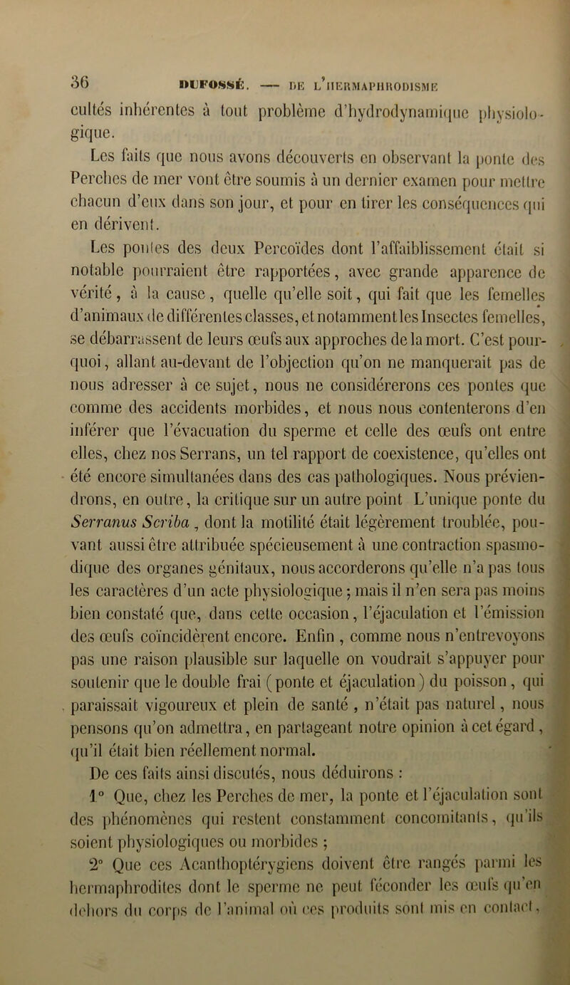 cultes inhérentes à tout problème (l’hydrodynamique physiolo- gique. Les faits que nous avons découverts en observant la ponte des Perches de mer vont être soumis à un dernier examen pour mettre chacun d’eux dans son jour, et pour en tirer les conséquences qui en dérivent. Les pontes des deux Pcrcoïdes dont l’affaiblissement était si notable pourraient être rapportées, avec grande apparence de vérité, à la cause, quelle qu’elle soit, qui fait que les femelles d’animaux de différentes classes, et notamment les Insectes femelles, se débarrassent de leurs œufs aux approches de la mort. C’est pour- quoi, allant au-devant de l’objection qu’on ne manquerait pas de nous adresser à ce sujet, nous ne considérerons ces pontes que comme des accidents morbides, et nous nous contenterons d’en inférer que l’évacuation du sperme et celle des œufs ont entre elles, chez nos Serrans, un tel rapport de coexistence, qu’elles ont été encore simultanées dans des cas pathologiques. Nous prévien- drons, en outre, la critique sur un autre point L’unique ponte du Serranus Scriba , dont la motilité était légèrement troublée, pou- vant aussi être attribuée spécieusement à une contraction spasmo- dique des organes génitaux, nous accorderons qu’elle n’a pas lous les caractères d’un acte physiologique ; mais il n’en sera pas moins bien constaté que, dans cette occasion, l’éjaculation et l’émission des œufs coïncidèrent encore. Enfin , comme nous n’entrevoyons pas une raison plausible sur laquelle on voudrait s’appuyer pour soutenir que le double frai (ponte et éjaculation) du poisson, qui paraissait vigoureux et plein de santé , n’était pas naturel, nous pensons qu’on admettra, en partageant notre opinion à cet égard , qu’il était bien réellement normal. De ces faits ainsi discutés, nous déduirons : 1° Que, chez les Perches de mer, la ponte et l’éjaculation sont des phénomènes qui restent constamment concomitants, qu’ils soient physiologiques ou morbides ; 2° Que ces Acanthoptérygiens doivent être rangés parmi les hermaphrodites dont le sperme ne peut féconder les œufs qu’en dehors du corps de l’animal où ces produits sont mis en contact,