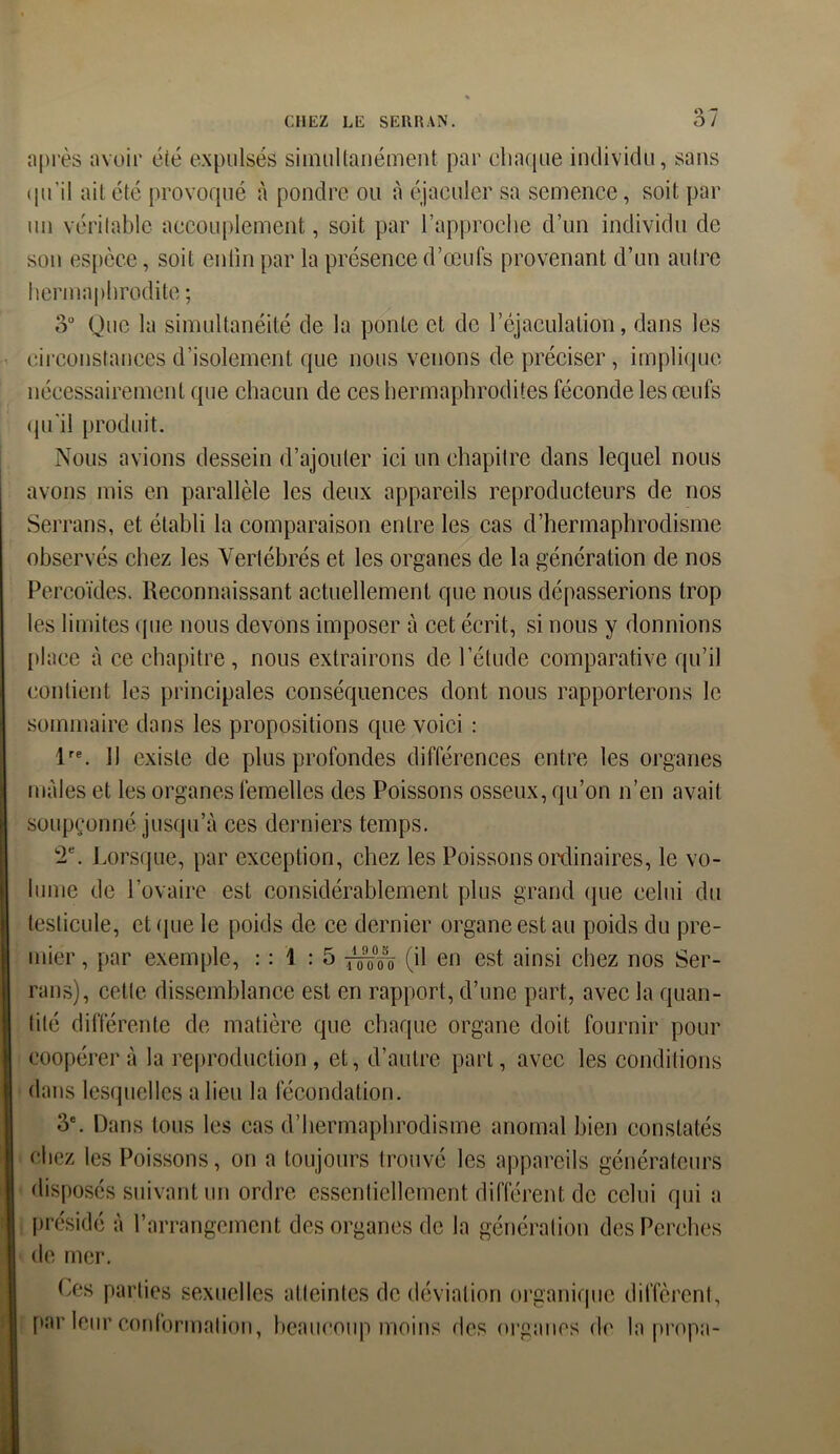 après avoir été expulsés simultanément par chaque individu, sans qu’il ait été provoqué à pondre ou à éjaculer sa semence, soit par un véritable accouplement, soit par l’approche d’un individu de son espèce, soit enfin par la présence d’œufs provenant d’un autre hermaphrodite ; 3° Que la simultanéité de la ponte et de l’éjaculation, dans les circonstances d’isolement que nous venons de préciser, implique nécessairement que chacun de ces hermaphrodites féconde les œufs qu'il produit. Nous avions dessein d’ajouter ici un chapitre dans lequel nous avons mis en parallèle les deux appareils reproducteurs de nos Serrans, et établi la comparaison entre les cas d’hermaphrodisme observés chez les Vertébrés et les organes de la génération de nos Percoïdes. Reconnaissant actuellement que nous dépasserions trop les limites que nous devons imposer à cet écrit, si nous y donnions place à ce chapitre, nous extrairons de l’étude comparative qu’il contient les principales conséquences dont nous rapporterons le sommaire dans les propositions que voici : lre. Il existe de plus profondes différences entre les organes males et les organes femelles des Poissons osseux, qu’on n’en avait soupçonné jusqu’à ces derniers temps. 2e. Lorsque, par exception, chez les Poissons ordinaires, le vo- lume de l’ovaire est considérablement plus grand que celui du testicule, et que le poids de ce dernier organe est au poids du pre- mier , par exemple, : : 1 : 5 (il en est ainsi chez nos Ser- rans), cette dissemblance est en rapport, d’une part, avec la quan- tité différente de matière que chaque organe doit fournir pour coopérer à la reproduction , et, d’autre part, avec les conditions dans lesquelles a lieu la fécondation. 3e. Dans tous les cas d’hermaphrodisme anomal bien constatés chez les Poissons, on a toujours trouvé les appareils générateurs disposés suivant un ordre essentiellement différent de celui qui a présidé à l’arrangement des organes de la génération des Perches de mer. Ces parties sexuelles atteintes de déviation organique diffèrent, par leur conformation, beaucoup moins des organes de la propa-