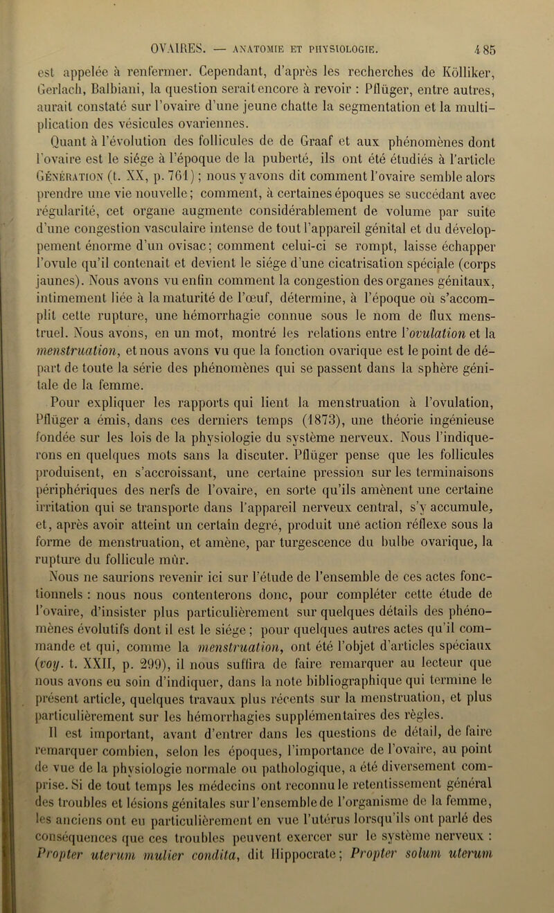 est appelée à renfermer. Cependant, d’après les recherches de Kôlliker, Gerlach, Balbiani, la question serait encore à revoir : Pflüger, entre autres, aurait constaté sur l’ovaire d’une jeune chatte la segmentation et la multi- plication des vésicules ovariennes. Quant à l’évolution des follicules de de Graaf et aux phénomènes dont l’ovaire est le siège à l’époque de la puberté, ils ont été étudiés à l’article Génération (t. XX, p. 761) ; nous y avons dit comment l’ovaire semble alors prendre une vie nouvelle; comment, à certaines époques se succédant avec régularité, cet organe augmente considérablement de volume par suite d’une congestion vasculaire intense de tout l’appareil génital et du dévelop- pement énorme d’un ovisac; comment celui-ci se rompt, laisse échapper l’ovule qu’il contenait et devient le siège d’une cicatrisation spéciale (corps jaunes). Nous avons vu enfin comment la congestion des organes génitaux, intimement liée à la maturité de l’œuf, détermine, à l’époque où s’accom- plit cette rupture, une hémorrhagie connue sous le nom de flux mens- truel. Nous avons, en un mot, montré les relations entre l'ovulation et la menstruation, et nous avons vu que la fonction ovarique est le point de dé- part de toute la série des phénomènes qui se passent dans la sphère géni- tale de la femme. Pour expliquer les rapports qui lient la menstruation à l’ovulation, Pflüger a émis, dans ces derniers temps (1873), une théorie ingénieuse fondée sur les lois de la physiologie du système nerveux. Nous l’indique- rons en quelques mots sans la discuter. Pflüger pense que les follicules produisent, en s’accroissant, une certaine pression sur les terminaisons périphériques des nerfs de l’ovaire, en sorte qu’ils amènent une certaine irritation qui se transporte dans l’appareil nerveux central, s’v accumule, et, après avoir atteint un certain degré, produit une action réflexe sous la forme de menstruation, et amène, par turgescence du bulbe ovarique, la rupture du follicule mùr. Nous ne saurions revenir ici sur l’étude de l’ensemble de ces actes fonc- tionnels : nous nous contenterons donc, pour compléter cette étude de l’ovaire, d’insister plus particulièrement sur quelques détails des phéno- mènes évolutifs dont il est le siège ; pour quelques autres actes qu’il com- mande et qui, comme la menstruation, ont été l’objet d’articles spéciaux {voy. t. XXII, p. 299), il nous suffira de faire remarquer au lecteur que nous avons eu soin d’indiquer, dans la note bibliographique qui termine le présent article, quelques travaux plus récents sur la menstruation, et plus particulièrement sur les hémorrhagies supplémentaires des règles. Il est important, avant d’entrer dans les questions de détail, de faire remarquer combien, selon les époques, l’importance de l’ovaire, au point de vue de la physiologie normale ou pathologique, a été diversement com- prise. Si de tout temps les médecins ont reconnu le retentissement général des troubles et lésions génitales sur l’ensemble de l’organisme de la femme, les anciens ont eu particulièrement en vue l’utérus lorsqu’ils ont parlé des conséquences que ces troubles peuvent exercer sur le système nerveux : Propter uterum mulier conilita, dit Hippocrate; Propter solum uterum