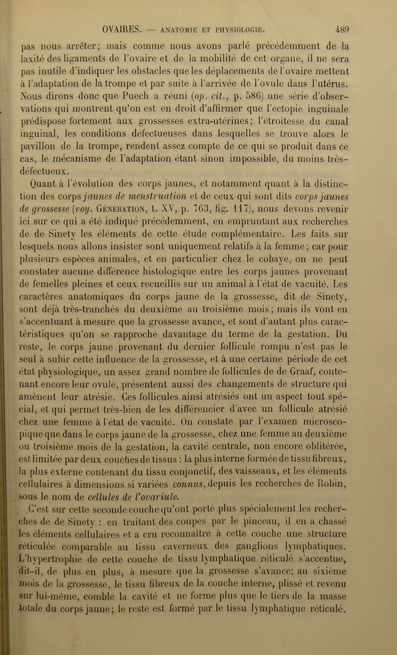 pas nous arrêter; mais comme nous avons parlé précédemment de la laxité des ligaments de l’ovaire et de la mobilité de cet organe, il ne sera pas inutile d’indiquer les obstacles que les déplacements de l’ovaire mettent à l’adaptation de la trompe et par suite à l’arrivée de l’ovule dans l’utérus. Nous dirons donc que Puech a réuni (op. cit., p. 586) une série d’obser- vations qui montrent qu’on est en droit d’affirmer que l’ectopie inguinale prédispose fortement aux grossesses extra-utérines; l’étroitesse du canal inguinal, les conditions défectueuses dans lesquelles se trouve alors le pavillon de la trompe, rendent assez compte de ce qui se produit dans ce cas, le mécanisme de l’adaptation étant sinon impossible, du moins très- défectueux. Quant à l’évolution des corps jaunes, et notamment quant à la distinc- tion des corps jaunes de menstruation et de ceux qui sont dits corps jaunes de grossesse (voy. Génération, t. XV, p. 763, fig. 117), nous devons revenir ici sur ce qui a été indiqué précédemment, en empruntant aux recherches de de Sinety les éléments de cette étude complémentaire. Les faits sur lesquels nous allons insister sont uniquement relatifs à la femme; car pour plusieurs espèces animales, et en particulier chez le cobaye, on ne peut constater aucune différence histologique entre les corps jaunes provenant de femelles pleines et ceux recueillis sur un animal à l’état de vacuité. Les caractères anatomiques du corps jaune de la grossesse, dit de Sinety, sont déjà très-tranchés du deuxième au troisième mois ; mais ils vont en s’accentuant à mesure que la grossesse avance, et sont d’autant plus carac- téristiques qu’on se rapproche davantage du terme de la gestation. Du reste, le corps jaune provenant du dernier follicule rompu n’est pas le seul à subir cette influence de la grossesse, et à une certaine période de cet état physiologique, un assez grand nombre de follicules de de Graaf, conte- nant encore leur ovule, présentent aussi des changements de structure qui amènent leur atrésie. Ces follicules ainsi atrésiés ont un aspect tout spé- cial, et qui permet très-bien de les différencier d’avec un follicule atrésié chez une femme à l’état de vacuité. On constate par l’examen microsco- pique que dans le corps jaune de la grossesse, chez une femme au deuxième ou troisième mois de la gestation, la cavité centrale, non encore oblitérée, est limitée par deux couches de tissus : la plus interne formée de tissu fibreux, la plus externe contenant du tissu conjonctif, des vaisseaux, et les éléments cellulaires à dimensions si variées connus, depuis les recherches de Robin, sous le nom de cellules de Vovariule. C’est sur cette seconde couche qu’ont porté plus spécialement les recher- ches de de Sinety : en traitant des coupes par le pinceau, il en a chassé les éléments cellulaires et a cru reconnaître à celle couche une structure réticulée comparable au tissu caverneux des ganglions lymphatiques. L’hypertrophie de cette couche de tissu lymphatique réticulé s’accentue, dit-il, de plus en plus, à mesure (pie la grossesse s’avance; au sixième mois de la grossesse, le tissu fibreux de la couche interne, plissé et revenu sur lui-même, comble la cavité et ne forme plus que le tiers de la masse totale du corps jaune; le reste est formé par le lissu lymphatique réticulé.