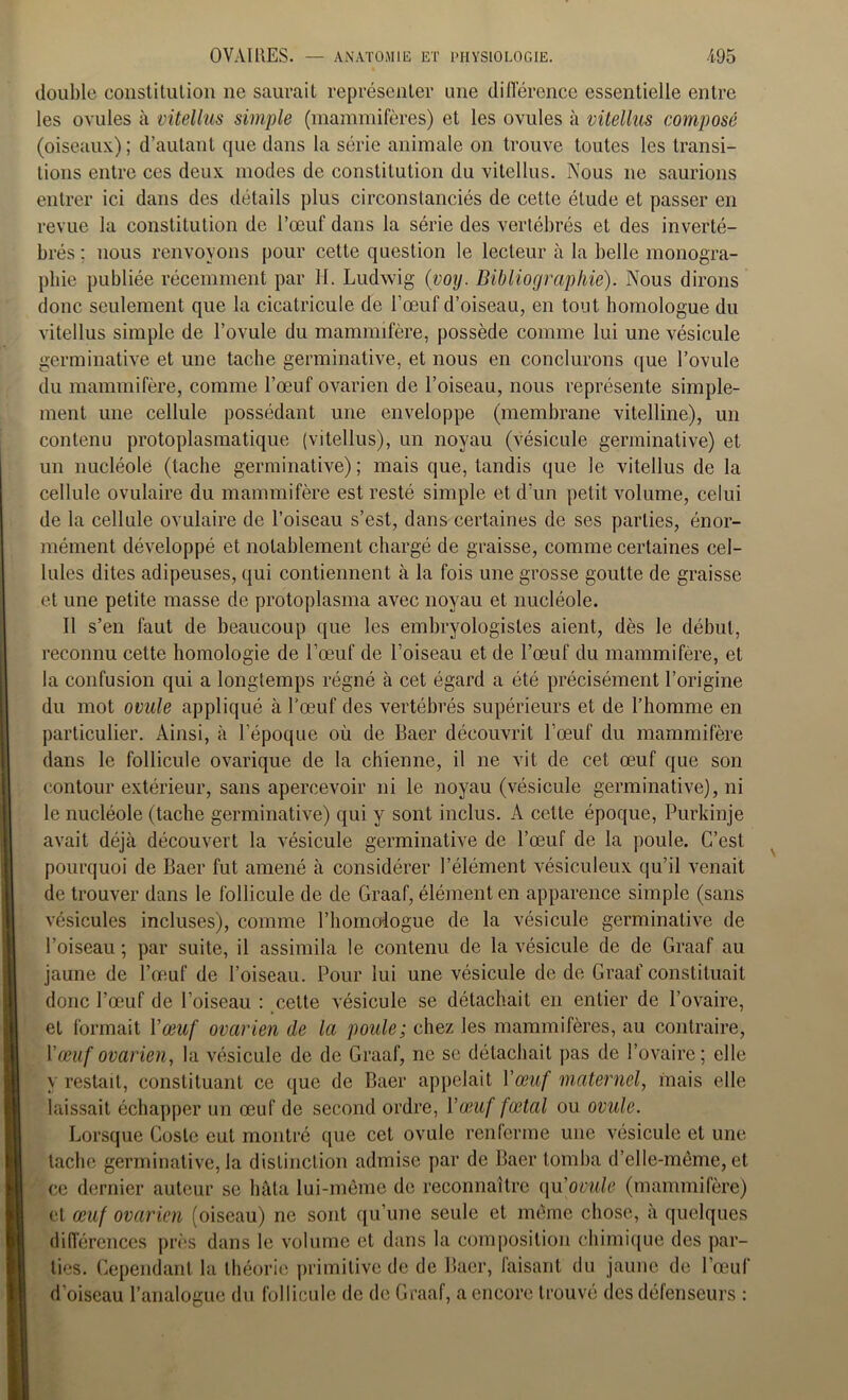 double constitution ne saurait représenter une différence essentielle entre les ovules à vitellus simple (mammifères) et les ovules à vitellus composé (oiseaux); d’autant que dans la série animale on trouve toutes les transi- tions entre ces deux modes de constitution du vitellus. Nous ne saurions entrer ici dans des détails plus circonstanciés de cette élude et passer en revue la constitution de l’œuf dans la série des vertébrés et des inverté- brés ; nous renvoyons pour cette question le lecteur à la belle monogra- phie publiée récemment par H. Ludwig (voy. Bibliographie). Nous dirons donc seulement que la cicalricule de l’œuf d’oiseau, en tout homologue du vitellus simple de l’ovule du mammifère, possède comme lui une vésicule germinative et une tache germinative, et nous en conclurons que l’ovule du mammifère, comme l’œuf ovarien de l’oiseau, nous représente simple- ment une cellule possédant une enveloppe (membrane vitelline), un contenu protoplasmatique (vitellus), un noyau (vésicule germinative) et un nucléole (tache germinative) ; mais que, tandis que le vitellus de la cellule ovulaire du mammifère est resté simple et d'un petit volume, celui de la cellule ovulaire de l’oiseau s’est, dans certaines de ses parties, énor- mément développé et notablement chargé de graisse, comme certaines cel- lules dites adipeuses, qui contiennent à la fois une grosse goutte de graisse et une petite masse de protoplasma avec noyau et nucléole. II s’en faut de beaucoup que les embryologistes aient, dès le début, reconnu cette homologie de l’œuf de l’oiseau et de l’œuf du mammifère, et la confusion qui a longtemps régné à cet égard a été précisément l’origine du mot ovule appliqué à l’œuf des vertébrés supérieurs et de l’homme en particulier. Ainsi, à l’époque où de Baer découvrit l’œuf du mammifère dans le follicule ovarique de la chienne, il ne vit de cet œuf que son contour extérieur, sans apercevoir ni le noyau (vésicule germinative), ni le nucléole (tache germinative) qui y sont inclus. A cette époque, Purkinje avait déjà découvert la vésicule germinative de l’œuf de la poule. C’est pourquoi de Baer fut amené à considérer l’élément vésiculeux qu’il venait de trouver dans le follicule de de Graaf, élément en apparence simple (sans vésicules incluses), comme l’homologue de la vésicule germinative de l’oiseau ; par suite, il assimila le contenu de la vésicule de de Graaf au jaune de l’œuf de l’oiseau. Pour lui une vésicule de de Graaf constituait donc l’œuf de l’oiseau : cette vésicule se détachait en entier de l’ovaire, et formait Y œuf ovarien de la poule; chez les mammifères, au contraire, Y œuf ovarien, la vésicule de de Graaf, ne se détachait pas de l’ovaire; elle y restait, constituant ce que de Baer appelait Yœuf maternel, mais elle laissait échapper un œuf de second ordre, Yœuf fœtal ou ovule. Lorsque Coste eut montré que cet ovule renferme une vésicule et une tache germinative, la distinction admise par de Baer tomba d’elle-même, et ce dernier auteur se hâta lui-même de reconnaître qu[ovule (mammifère) et œuf ovarien (oiseau) ne sont qu’une seule et même chose, à quelques différences près dans le volume et dans la composition chimique des par- ties. Cependant la théorie primitive de de Baer, faisant du jaune de l’œuf d’oiseau l’analogue du follicule de de Graaf, a encore trouvé des défenseurs :