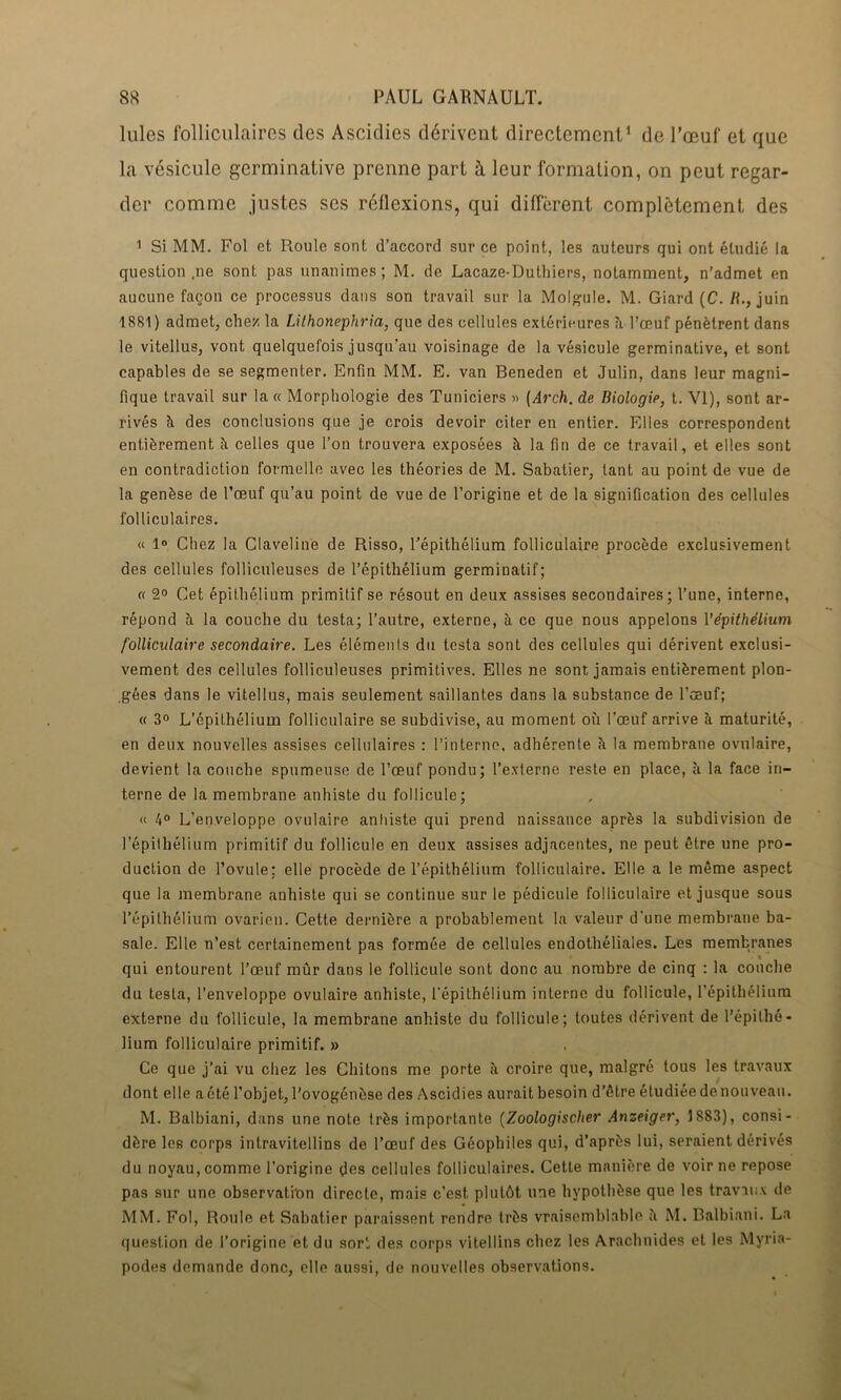 Iules folliculaires des Ascidies dérivent directement1 de l’œuf et que la vésicule germinative prenne part à leur formation, on peut regar- der comme justes ses réflexions, qui diffèrent complètement des 1 Si MM. Fol et Roule sont d’accord sur ce point, les auteurs qui ont étudié la question ,ne sont pas unanimes; M. de Lacaze-Duthiers, notamment, n’admet en aucune façon ce processus dans son travail sur la Molgule. M. Giard (C. /f., juin 1881) admet, chez la Lilhonephria, que des cellules extérieures à l’œuf pénètrent dans le vitellus, vont quelquefois jusqu'au voisinage de la vésicule germinative, et sont capables de se segmenter. Enfin MM. E. van Beneden et Julin, dans leur magni- fique travail sur la « Morphologie des Tuniciers » (Arch. de Biologie, t. VI), sont ar- rivés à des conclusions que je crois devoir citer en entier. Elles correspondent entièrement îi celles que l’on trouvera exposées à la fin de ce travail, et elles sont en contradiction formelle avec les théories de M. Sabatier, tant au point de vue de la genèse de l’œuf qu’au point de vue de l’origine et de la signification des cellules folliculaires. « 1° Chez la Claveline de Risso, l’épithélium folliculaire procède exclusivement des cellules folliculeuses de l’épithélium germinatif; « 2° Cet épithélium primitif se résout en deux assises secondaires; l’une, interne, répond à la couche du testa; l’autre, externe, à ce que nous appelons l’épithélium folliculaire secondaire. Les éléments du testa sont des cellules qui dérivent exclusi- vement des cellules folliculeuses primitives. Elles ne sont jamais entièrement plon- gées dans le vitellus, mais seulement saillantes dans la substance de l’œuf; « 3° L’épithélium folliculaire se subdivise, au moment où l’œuf arrive à maturité, en deux nouvelles assises cellulaires : l’interne, adhérente è la membrane ovulaire, devient la couche spumeuse de l’œuf pondu; l’externe reste en place, à la face in- terne de la membrane anhiste du follicule; « 4° L’enveloppe ovulaire anhiste qui prend naissance après la subdivision de l’épithélium primitif du follicule en deux assises adjacentes, ne peut être une pro- duction de l’ovule: elle procède de l’épithélium folliculaire. Elle a le même aspect que la membrane anhiste qui se continue sur le pédicule folliculaire et jusque sous l’épithélium ovarien. Cette dernière a probablement la valeur d'une membrane ba- sale. Elle n’est certainement pas formée de cellules endothéliales. Les membranes qui entourent l’œuf mûr dans le follicule sont donc au nombre de cinq : la couche du testa, l’enveloppe ovulaire anhiste, l'épithélium interne du follicule, l'épithélium externe du follicule, la membrane anhiste du follicule; toutes dérivent de l’épithé- lium folliculaire primitif. » Ce que j’ai vu chez les Chitons me porte à croire que, malgré tous les travaux dont elle aété l’objet, l’ovogénèse des Ascidies aurait besoin d’être étudiéedenouveau. M. Balbiani, dans une note très importante (Zoologischer Anseiger, 1S83), consi- dère les corps inlravitellins de l’œuf des Géophiles qui, d’après lui, seraient dérivés du noyau, comme l’origine des cellules folliculaires. Cette manière de voir ne repose pas sur une observation directe, mais c’est plutôt une hypothèse que les travaux de MM. Fol, Roule et Sabatier paraissent rendre très vraisemblable ù M. Balbiani. La question de l’origine et du sort des corps vitellins chez les Arachnides et les Myria- podes demande donc, elle aussi, de nouvelles observations.