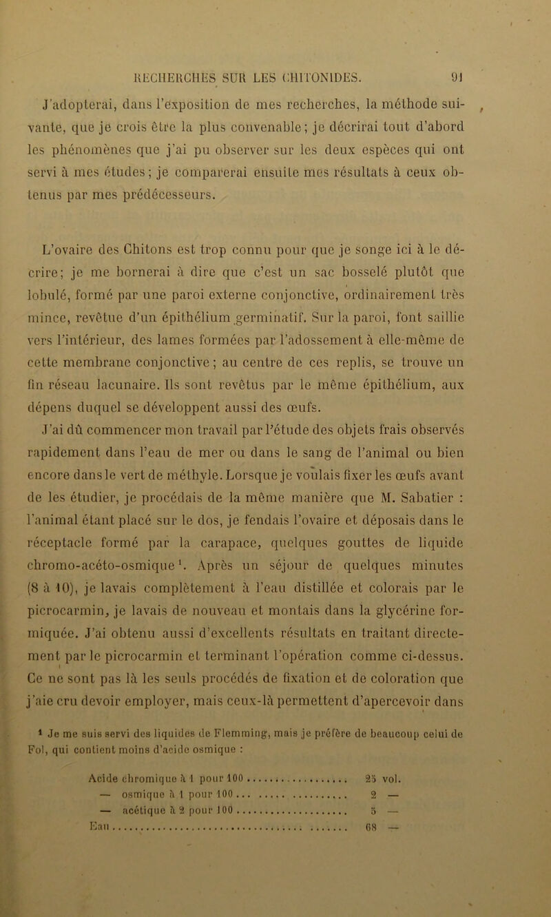 J’adopterai, dans l’exposition de mes recherches, la méthode sui- vante, que je crois être la plus convenable; je décrirai tout d’abord les phénomènes que j’ai pu observer sur les deux espèces qui ont servi à mes études; je comparerai ensuite mes résultats à ceux ob- tenus par mes prédécesseurs. L’ovaire des Chitons est trop connu pour que je songe ici à le dé- crire; je me bornerai à dire que c’est un sac bosselé plutôt que lobulé, formé par une paroi externe conjonctive, ordinairement très mince, revêtue d’un épithélium germinatif. Sur la paroi, font saillie vers l’intérieur, des lames formées par l’adossement à elle-même de cette membrane conjonctive; au centre de ces replis, se trouve un fin réseau lacunaire. Ils sont revêtus par le même épithélium, aux dépens duquel se développent aussi des œufs. J’ai dû commencer mon travail par l’étude des objets frais observés rapidement dans l’eau de mer ou dans le sang de l’animal ou bien encore dans le vert de méthyle. Lorsque je voulais fixer les œufs avant de les étudier, je procédais de la même manière que M. Sabatier : l'animal étant placé sur le dos, je fendais l’ovaire et déposais dans le réceptacle formé par la carapace, quelques gouttes de liquide chromo-acéto-osmique b Après un séjour de quelques minutes (8 à 10), je lavais complètement à l’eau distillée et colorais par le picrocarmin, je lavais de nouveau et montais dans la glycérine for- miquée. J’ai obtenu aussi d’excellents résultats en traitant directe- ment par le picrocarmin et terminant l’opération comme ci-dessus. I Ce ne sont pas là les seuls procédés de fixation et de coloration que j’aie cru devoir employer, mais ceux-là permettent d’apercevoir dans 1 Je me suis servi des liquides de Flemming1, mais je préfère de beaucoup celui de Fol, qui contient moins d’acide osmique : Acide chromique h 1 pour 100 2d vol. — osmique ?i 1 pour 100 2 — — acétique îi 2 pour 100 5 — Eau ; 68 —