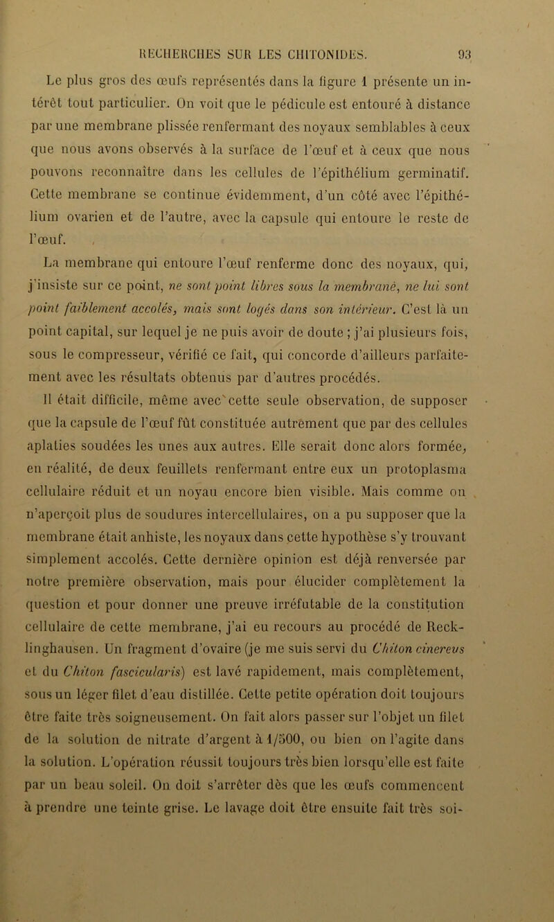 Le plus gros des œufs représentés dans la ligure 1 présente un in- térêt tout particulier. On voit que le pédicule est entouré à distance par une membrane plissée renfermant des noyaux semblables à ceux que nous avons observés à la surface de l’œuf et à ceux que nous pouvons reconnaître dans les cellules de l’épithélium germinatif. Cette membrane se continue évidemment, d’un côté avec l’épithé- lium ovarien et de l’autre, avec la capsule qui entoure le reste de l’œuf. La membrane qui entoure l’œuf renferme donc des noyaux, qui, j’insiste sur ce point, ne sont point libres sous la membrane, ne lui sont point faiblement accolés, mais sont logés dans son intérieur. C’est là un point capital, sur lequel je ne puis avoir de doute ; j’ai plusieurs fois, sous le compresseur, vérifié ce fait, qui concorde d’ailleurs parfaite- ment avec les résultats obtenus par d’autres procédés. 11 était difficile, même avec'cette seule observation, de supposer que la capsule de l’œuf fût constituée autrement que par des cellules aplaties soudées les unes aux autres. Elle serait donc alors formée, en réalité, de deux feuillets renfermant entre eux un protoplasma cellulaire réduit et un noyau encore bien visible. Mais comme on n’aperçoit plus de soudures intercellulaires, on a pu supposer que la membrane était anhiste, les noyaux dans cette hypothèse s’y trouvant simplement accolés. Cette dernière opinion est déjà renversée par notre première observation, mais pour élucider complètement la question et pour donner une preuve irréfutable de la constitution cellulaire de cette membrane, j’ai eu recours au procédé de Reck- linghausen. Un fragment d’ovaire (je me suis servi du Chiton cinereus et du Chiton fascicularis) est lavé rapidement, mais complètement, sous un léger filet d’eau distillée. Cette petite opération doit toujours être faite très soigneusement. On fait alors passer sur l’objet un filet de la solution de nitrate d’argent à 1/500, ou bien on l’agite dans la solution. L’opération réussit toujours très bien lorsqu’elle est faite par un beau soleil. On doit s’arrêter dès que les œufs commencent à prendre une teinte grise. Le lavage doit être ensuite fait très soi-
